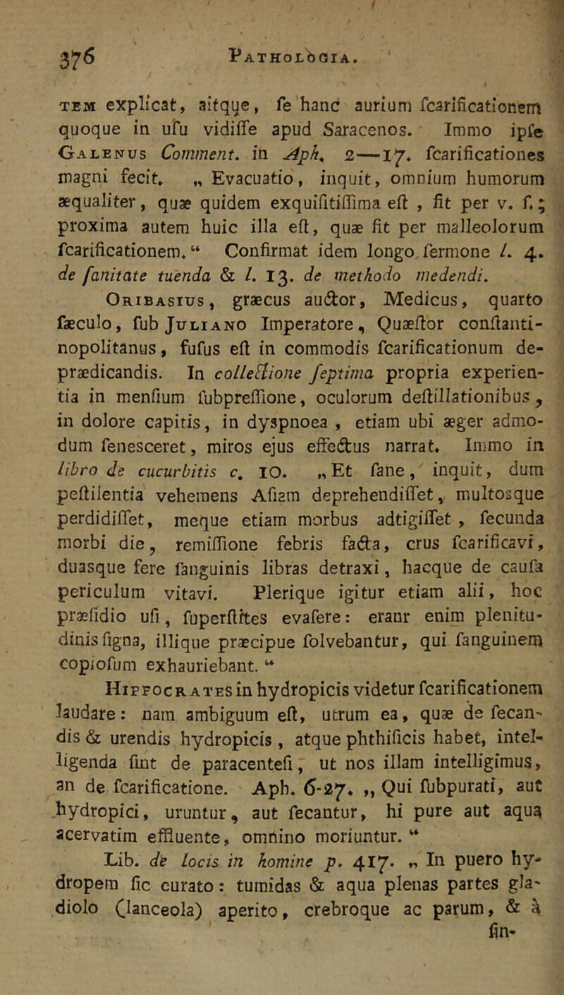 TEM explicat, aifque, fe hanc aurium fcarificationem quoque in uru vidiffe apud Saracenos. Immo ipfe Galenus Comment. in 2—17. fcarificationes magni fecit. „ Evacuatio, inquit, omnium humorum aequaliter, quae quidem exquifitifllma eft , fit per v. f.; proxima autem huic illa eft, quae fit per malleolorum fcarificationem. “ Confirmat idem longo. Termone L 4. de fanitate tuenda & /. 13. de methodo medendi. Oribasius, graecus audor, Medicus, quarto faeculo, fub Juliano Imperatore, Quaefior conflanti- nopolitanus, fufus eft in commodis fcarificationum de- praedicandis. In colleUione feptima propria experien- tia in menfium fubpreflione, oculorum deftillationibus , in dolore capitis, in dyspnoea , etiam ubi aeger admo- dum fenesceret, miros ejus effedus narrat. Immo in libro de cucurbitis c. IO. „Et fane, inquit, dum peftilentia vehemens Afiara deprehendiffet, multosque perdidiflet, mcque etiam morbus adtigiflet , fecunda morbi die, remiflione febris fada, crus fcarificavi, duasque fere fanguinis libras detraxi, hacque de caufa periculum vitavi. Plerique igitur etiam alii, hoc praefidio ufi, fuperftftes evafere: eranr enim plenitu- dinisfigna, illi que praecipue folvebantur, qui fanguinem copiofum exhauriebant. “ Hippocrates in hydropicis videtur fcarificationem laudare: nara ambiguum eft, utrum ea, quae de fecan- dis & urendis hydropicis , atque phthificis habet, intel- ligenda fmt de paracentefi, ut nos illam intelligimus, an de fcarificatione. Aph. 6-27. „ Qui fubpurati, auC hydropici, uruntur, aut fecantur, hi pure aut aqua acervatira effluente, omnino moriuntur. “ Lib. de locis in homine p. 417- « puero hy- dropem fic curato: tumidas aqua plenas partes gla- diolo Oaticeola) aperito, crebroque ac parum, & H fin*