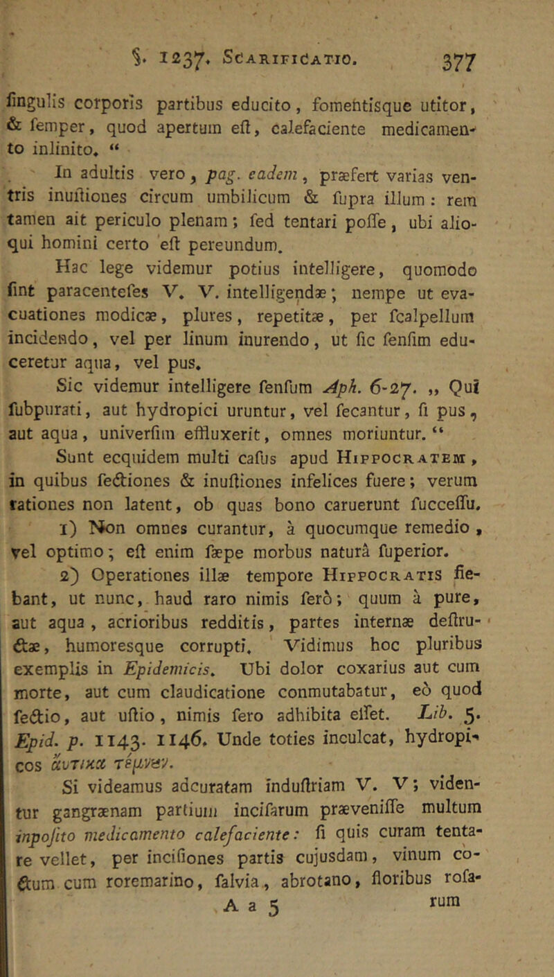 iinguUs corporis partibus educito, fomehtisque utitor, ' & femper, quod apertum eft, calefaciente medicamen-' to inlinito. “ In adultis vero, pag. eadem, praefert varias ven- tris inuiliones circum umbilicum & fupra illum : rem tamen ait periculo plenam; fed tentari poffe, ubi alio- qui homini certo eft pereundum. Hac lege videmur potius intelligere, quomodo fint paracentefes V. V. intelligendae; nempe ut eva- cuationes modicae, plures , repetitae, per fcalpellum incidendo, vel per linum inurendo, ut fic fenfim edu- ceretur aqua, vel pus. Sic videmur intelligere fenfum Aph. 6-2*/. „ Qui fubpurati, aut hydropici uruntur, vel fecantur, fi pus, aut aqua, univerfim effluxerit, omnes moriuntur. “ Sunt ecquidem multi cafus apud Hippocratem , in quibus fediones & inuftiones infelices fuere; verum rationes non latent, ob quas bono caruerunt fucceffu. 1) Non omnes curantur, a quocumque remedio , vel optimo; eft enim faepe morbus natura fuperior. 2) Operationes illae tempore Hippocratis fie- bant, ut nunc, haud raro nimis fero; quum a pure, aut aqua , acrioribus redditis, partes internae deftru- • ftae, humoresque corrupti. Vidimus hoc pluribus exemplis in Epidemicis, Ubi dolor coxarius aut cum morte, aut cum claudicatione conmutabatur, eo quod fedio, aut uftio, nimis fero adhibita elfet. Ub. 5. Epid. p. 1143- 1146. Unde toties inculcat, hydropi- cos avT/KX repvav. Si videamus adcuratam induftriam V. V; viden- tur gangraenam partium incifarum praevenifte multum inpojito medicamento calefaciente: fi quis curam tenta- re vellet, per incifiones partis cujusdam, vinum co- ftum cum roremarino, falvia , abrotano, floribus rofa- A a 5 rura