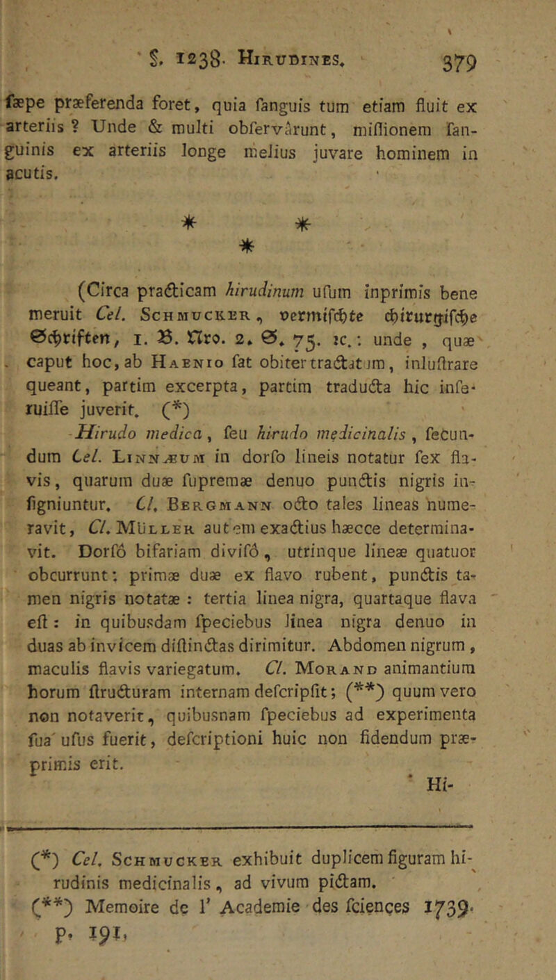 faepe praeferenda foret, quia fanguis tum etiam fluit ex arteriis ? Unde & multi obfervArunt, miflionem Fan- guinis ex arteriis longe nieJius juvare hominem in acutis. * ^ (Circa pradicam hirudinum ufbm inprimis bene meruit Cei. Schmucker, ucrmtfi^te (^)irurfjircbe 0cf)riften, i. 3. Hro. 2, 0. 75. jc.: unde , quae' . caput hoc, ab Haenio fat obitertradatura, inluflrare queant, partim excerpta, partim traduda hic infe- ruifle juverit. (*) Hirudo medica., feu hirudo medicinalis fecun- dum Cei. Linnabum in dorfo lineis notatur feX fla- vis , quarum duae fiipremae denuo pundis nigris in- figniuntur. Cl, Bergmann odo tales lineas hume- ravit, C/. MUluer autem exadius haecce determina- vit. Dorfo bifariam divif6, utrinque lineae quatuor obcurrunt; primae duae ex flavo rubent, pundis ta- men nigris notatae : tertia linea nigra, quartaque flava eft: in quibusdam fpeciebus linea nigra denuo in duas ab invicem diftindas dirimitur. Abdomen nigrum , maculis flavis variegatum. Cl. Morand animantium horum flruduram internam defcripfit; (**) quum vero non notaverit, quibusnam fpeciebus ad experimenta fua' ufus fuerit, defcriptioni huic non fidendum prae- priffiis erit. * Hi- (*) Cei. ScHMucKER exhibuit duplicem figuram hh rudinis medicinalis, ad vivum pidam. Memoire de 1’ Academie des fcienqes 1733' p. 19U