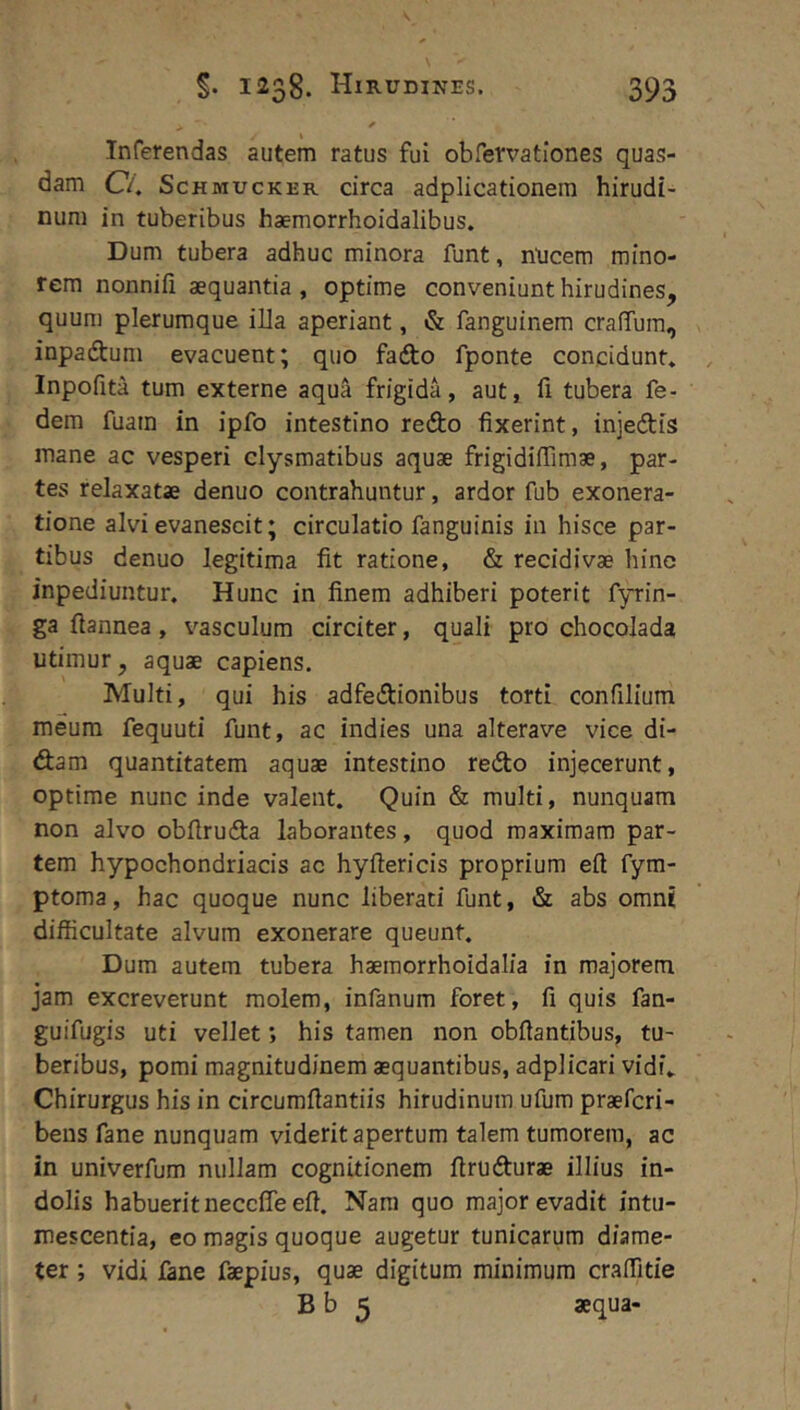 Inferendas autem ratus fui obfervationes quas- dam C4 ScHMUcKER circa adplicationera hirudi- num in tuberibus haemorrhoidalibus. Dum tubera adhuc minora funt, nticem mino- rem nonnifi aequantia, optime conveniunt hirudines, quum plerumque illa aperiant, & fanguinem crafTum, inpadtum evacuent; quo fadto fponte concidunt» Inpofita tum externe aqua frigida, aut, fi tubera fe- dem fuam in ipfo intestino redo fixerint, injedis mane ac vesperi clysmatibus aquae frigidifiimae, par- tes relaxatae denuo contrahuntur, ardor fub exonera- tione alvi evanescit; circulatio fanguinis in hisce par- tibus denuo legitima fit ratione, & recidivae hino inpediuntur. Hunc in finem adhiberi poterit fyrin- ga fiannea, vasculum circiter, quali pro chocolada utimur, aquae capiens. Multi, qui his adfedionibus torti confilium meum fequuti funt, ac indies una alterave vice di- dam quantitatem aquae intestino redo injecerunt, optime nunc inde valent. Quin & multi, nunquam non alvo obfiruda laborantes, quod maximam par- tem hypochondriacis ac hyftericis proprium efi fyra- ptoma, hac quoque nunc liberati funt, & abs omnt difficultate alvum exonerare queunt. Dum autem tubera haemorrhoidalia in majorem jam excreverunt molem, infanum foret, fi quis fan- guifugis uti vellet; his tamen non obfiantibus, tu- beribus, pomi magnitudinem aequantibus, adplicari vidi. Chirurgus his in circumfiantiis hirudinum ufum praefcri- bens fane nunquam viderit apertum talem tumorem, ac in univerfum nullam cognitionem firu durae illius in- dolis habuerit neccffe efi. Nam quo major evadit intu- mescentia, eo magis quoque augetur tunicarum diame- ter ; vidi fane faepius, quae digitum minimum craffitie B b 5 aequa-