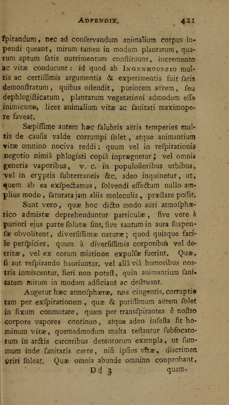 fpirandum, nec ad confervandum animalium corpus in- peudi queant, mirum tamen in modum plantarum, qua- rum aptum fatis nutrimentum confiituunt, incremento ac vitae conducunt: id quod ab Ingenhouszio mul- tis ac certillimis argumentis & experimentis fuit fatis demonftratum , quibus oilendit, puriorem aerem, feu dephlogifticatum, plantarum vegetationi admodum elTo inimicum», licet animalium vitae ac fanitati raaximope^ re faveat. Saepiflime autem haec falubris ae'ris temperies mul- tis de caufis valde corrumpi folet, atque animantium vitae omnino nociva reddi; quum vel in refpirationis negotio nimia phlogisti copia inpraegnetur ^ vel omnis generis vaporibus, v. c. in populofioribus urbibus, vel in cryptis fubterraneis &c. adeo inquinetur, ut, quem ab ea exfpedamus, folvendi effedum nullo am- plius modo, faturata jam aliis moleculis, praeflare poffit. Sunt vero, quae hoc didto modo aeri atmofphae- rico admistae deprehenduntur particulae , five vere a puriori ejus parte folutae fint, five tantum in aura fuspen- fae obvolitent, diverfiiTimae naturae; quod quisque faci- le perfpiciet, quum a diverfiffimis Gorporibits vel de- tritae , vel ex eorum mistione expulfae fuerint. Quae, fi aut refpirando hauriuntur, vel alitivia humoribus nos- tris inmiscentur, fieri non poteft, quin animantium fani- tatem mirum in modum adficiant ac deflruant. Augetur haec atmofphaerae, nos cingentis, corrupti» tam per exfpirationem , quae & puriifimum aerem folet in fixum conmutare, quam per transfpirantes ^ noflro corpore vapores continuo, atque adeo inferta fit ho- minum vitae, quemadmodum multa tertantur fubfocato- tum in ardis carceribus detentorum exempla, ut fum- mum inde fanitatis certe, nirt ipfius vftae, discrimen priri foleat. Quae omnia abunde omnino conprobant, D d 5 quam-.