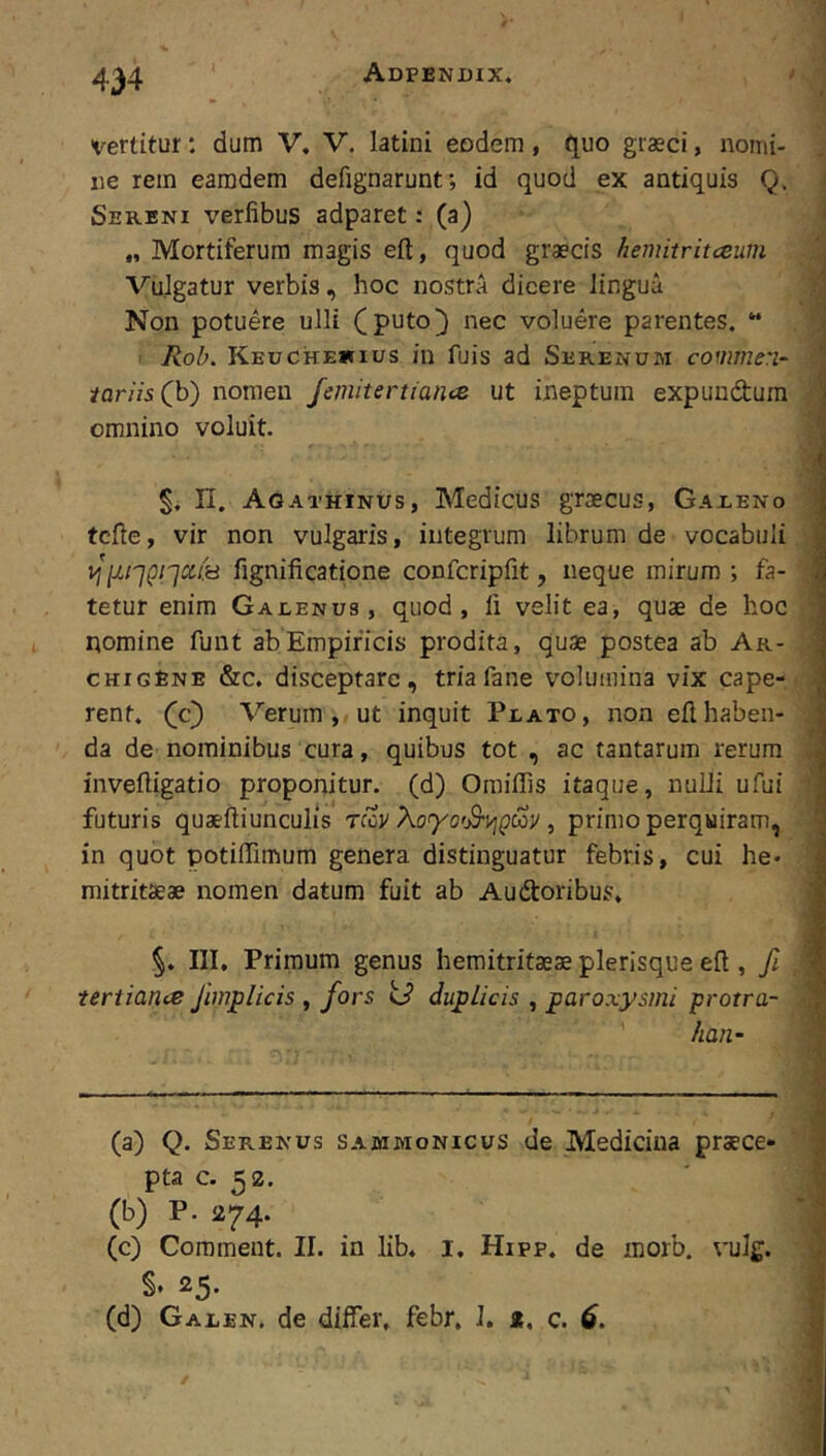 I’ / vertitur: dum V, V. latini eodem , quo grasci, nomi- : ne rem eamdem defignarunt; id quod ex antiquis Q. { Sereni verfibus adparet: (a) j „ Mortiferum magis eft, quod graecis hemitritceum J Vulgatur verbis, hoc nostra dicere lingua j Non potuere ulli voluere parentes, “ Rob. Keuchewius in fuis ad Serenum commeri- iariisQi) nomen Jemitertiance ut ineptum expundtum omnino voluit. | .1 n. Aoathinus, Medicus graecus, Gaxeno | tcfte, vir non vulgaris, integrum librum de vocabuli - [zqgijcci^ fignificatione confcripfit, neque mirum; fa- ; tetur enim Galenus, quod, li velit ea, quae de hoc nomine funt ab Empiricis prodita, quae postea ab Ar- , chigEne &c. disceptare, triafane volumina vix cape-. ; rent. (c) Verum, ut inquit Plato, non efthaben- l da de nominibus cura, quibus tot , ac tantarum rerum l inveftigatio proponitur, (d) Oraiffis itaque, nulli ufui ^ futuris quaeftiunculis rtlv Xo<yo'^)/igm ^ primo perquiram, '• in quot potilTimum genera distinguatur febris, cui he- l mitritaeae nomen datum fuit ab Audtoribus, i III. Primum genus hemitritaeae plerisque eft , fi , tertiante Jimplicis , fors c? duplicis , paroxysmi protra- i /ian~ (a) Q. Serenus sammonicus de Medicina praece» ' 1 pta c- 52. J (b) P. 274. '1 (c) Corameut. II. in lib. i. Hipp. de morb. vulg. ) §• 25. I (d) Galen. de differ, febr, I, x, c. 6. jj