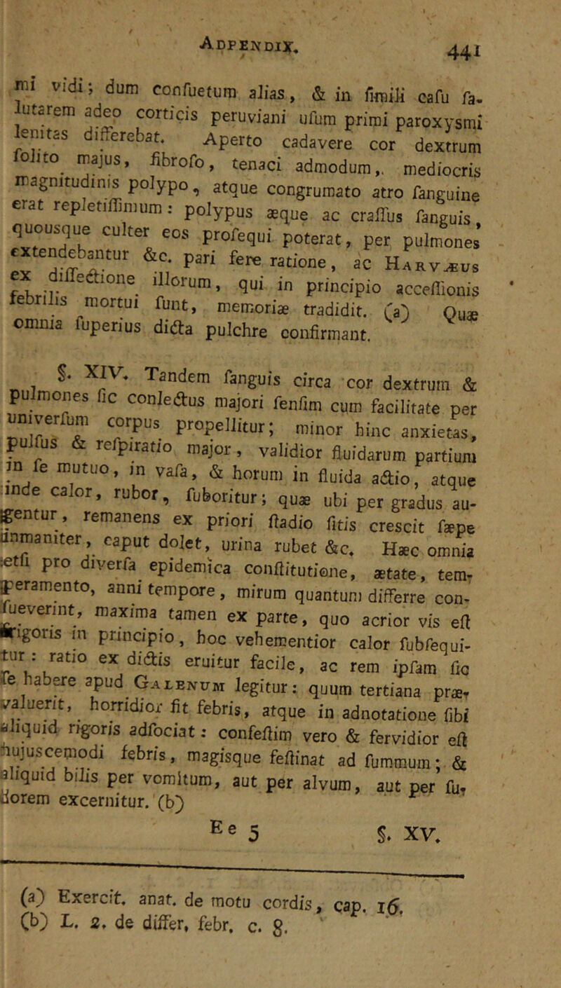 mi vidi; dum confuetura aJias, & in fnnili cafu fa- lutarem adeo corticis peruviani ufura primi paroxysmi kmtas differebat. Aperto cadavere cor dextrum oJito majus, iibrofo, tenaci admodum,, mediocris magnitudinis polypo, atque congrumato atro fanguine erat repJetiffimum: polypus aeque ac cralTus fanguis fxt^pn!? profequi poterat, per pulmones’ xtendeb^Kur &c pari fere ratione, ac Harv^us principio acceffionis febrilis mortui funt, memoriae tradidit. CO Quae omnia fuperius difta pulchre confirmant. Tandem fanguis circa cor dextrum & p mones ic conledus majori fenfim cum facilitate per unuer um corpus^ propellitur; minor hinc anxietas, p us ’■ re piratio major , validior fluidarum partium m fe mutuo, in vafa, & horum in fluida adio, atque [inde calor, rubor, fuboritur; quae ubi per gradus au- gentur. remanens ex priori fladio fitis crescit faepe flnmaniter caput dolet, urina rubet &c. Haec omnia setfi pro diverfa epidemica conftitutiene, aetate, temr ^ramento, anni tempore, mirum quantum differre con- severint, maxima tamen ex parte, quo acrior vis eft ■rigoris in principio, hoc vehementior calor fubfequi- lur : ratio ex didis eruitur facile, ac rem ipfam flo re habere apud Galenum legitur: quum tertiana praet va uerit, ^ horridior fit febris, atque in adnotatioue fibi aliquid rigoris adfociat: confeflim vero & fervidior efl hujuscemodi febris, magisque feftinat ad fummum; & eliquid bilis per vomitum, aut per alvum, aut per fu, Dorem excernitur, (b) 5 §. XV, (a) Exercit. anat. de motu cordis, cap. i5, (b) L. 2, de differ, febr. c. g. ‘