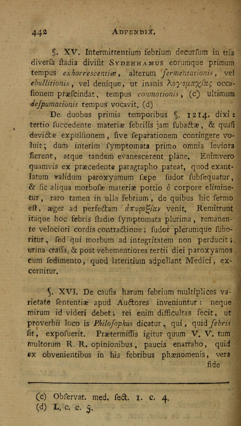 §. XV. Intermittentium febrium decurfum in tria diverfa ftadia divifit Sydehhamus eoruraque primum tempus exhorrescentice, alterum fermetitationis, vel ebullitionis, vel denique, ut inanis XoyoiictXi^Q occa- fionem praefcindat, tempus conmotionis, (c) ultimum defpumationis tempus vocavit, (d) De duobus primis temporibus 1214. dixi: tertio fuccedente materiae febrilis jam fubaftae, & quafi devidtae expulfionem, five feparationem contingere vo- luit; dum interim fymptomata primo omnia leviora fierent, atque tandem evanescerent plane. Enimvero quamvis ex praecedente paragrapho pateat, quod exant- ■ latum validum paroxysmum faepe fudor fubfequatur, j & fic aliqua raorbofae materiae portio e corpore elimine- ' tur, raro tamen in ulla febrium, de quibus hic fermo ■ eft, aeger ad perfedtam aTvgs^ioLV venit. Remittunt • j itaque hoc febris ftadio lymptomata plurima, remanen- j te velociori cordis contradtione; fudor plerumque fubo- , ritur, fed qui morbum ad integritatem non perducit;, j urina cralfa, & post vehementiores tertii diei paroxysmos cum fedimento, quod lateritium adpellant Medici, ex- A cernitur. 4 XVI. De caufis harum febrium multiplices va- I rietate fententiae apud Auftores inveniuntur : neque mirum id videri debet; rei enim difficultas fecit, ut M proverbii loco is Philofophus dicatur, qui, quid febris I fit, expofuerit. Praetermiffis igitur quum V. V. tum j multorum R. R. opinionibus, paucis enarrabo, quid ex obvenientibus in his febribus phasnoraenis, vera > fide • —“ / - (c) Obfervat. med. fed. i. c. 4,