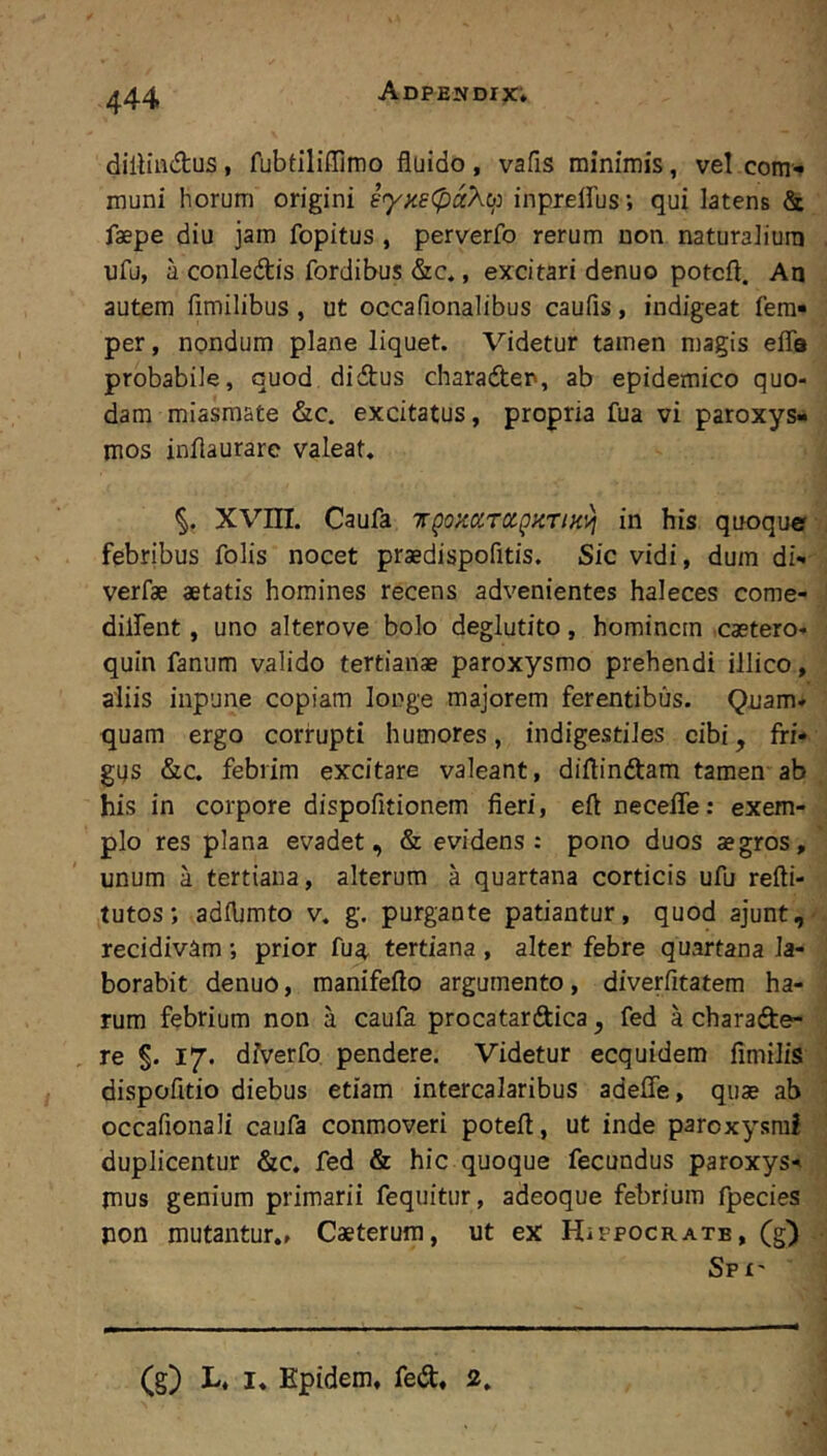 dilliadus, fubtiliffimo fluido , vafis minimis, vel com'» muni horum origini iyneCpaXi): inprelFus; qui latens & faepe diu jam fopitus, perverfo rerum non naturalium nfu, a conledis fordibus &c,, excitari denuo potcft. An autem fimilibus, ut occaflonalibus caufls, indigeat fera- per, nondum plane liquet. Videtur tamen magis efla probabile, quod didus charaden, ab epidemico quo- dam miasmate &c. excitatus, propria fua vi paroxys- mos inflaurare valeat, XVm. Caufa Trgozaraj^KTiKvi in his quoque febribus folis nocet praedispofitis. Sic vidi, dura di- verfae aetatis homines recens advenientes haleces come- diifent, uno alterove bolo deglutito, hominem caetero- quin fanum valido tertianae paroxysmo prehendi illico, aliis inpune copiam longe majorem ferentibus. Quam* quam ergo corrupti humores, indigestiles cibi, fri- gus &c. febrim excitare valeant, diflindara tamen ab his in corpore dispofitionem fieri, eft necefle: exem- plo res plana evadet, & evidens: pono duos aegros, unum a tertiana, alterum a quartana corticis ufu refti- tutos; adflimto v. g. purgante patiantur, quod ajunt, recidivam ; prior fua^ tertiana , alter febre quartana la- borabit denuo, manifefto argumento, diverfitatem ha- rum febrium non a caufa procatardica, fed a charade- re §. 17. diverfo pendere. Videtur ecquidem fimilis dispofltio diebus etiam intercalaribus adefle, quae ab occafionali caufa conmoveri poteft, ut inde paroxysmi duplicentur &c. fed & hic quoque fecundus paroxys- mus genium primarii fequitur, adeoque febrium fpecies pon mutantur., Caeterum, ut ex HiPPOCRAXE, (g^ Spx' (g) L. I. Epidem, fed, 2.