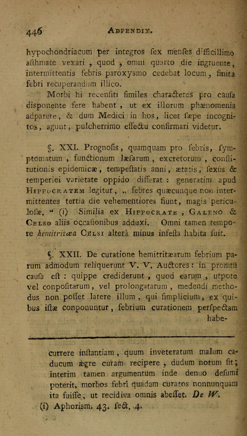 'f i hypochondriacum per integros fex menfes d'fficillimo i adhmate vexari , quod , omni quarto die ingruente, i intermittentis febris paroxysmo cedebat locum, finita ,1 febri retuperandiira illico. J Morbi hi recenfiti fimiles Chara5;eres pro caufa disponente fere habent , ut ex illorum phaenomenis adparere, & dum Medici in hos, licet faepe incogni- ■ to», agunt, pulcherrimo effedu confirmari videtur. . XXI. Prognofis, quamquam pro febris, fym- ptomatuin , fundionum laefarum , excretorum , confd- tutionis epidemicae, terapeftatis anni, aetatis, fexus & temperiei varietate oppido differat : generatim apud Hippocratem legitur, „ febres quaecunque non inter- i mittentes tertia die vehementiores fiunt, magis pericu- j lofae. “ (i) Similia ex Hippo cr a tu , Galeno & i' Celso aliis occafionibus adduxi. Omni tamen tempo- ' re hemitritcca Celsi altera minus infefia habita fuit. j i XXII. De curatione hemitritaearum febrium pa- ’ rum admodum reliquerunt V. V. Audores: in promtd caufa eft : quippe crediderunt , quod earum , utpote • vel conpofitarum, yel prolongatarum, medendi raetho- , dus non pofiet latere illum, qui fimplicium, ex qui- \ bus illae conponuntur, febrium curationem perfpedam \ habe- J i i currere infiantiam, quum inveteratum malum ca- ^ ducum aegre curam recipere j dudum notum fit; , interrm tamen argumentum inde denuo defumi poterit, morbos febri quadam curatos nonnunquara ita fuiffe, ut recidiva omnis abeifet. De iV, (i) Aphorism^ 43. fed, .4» ■