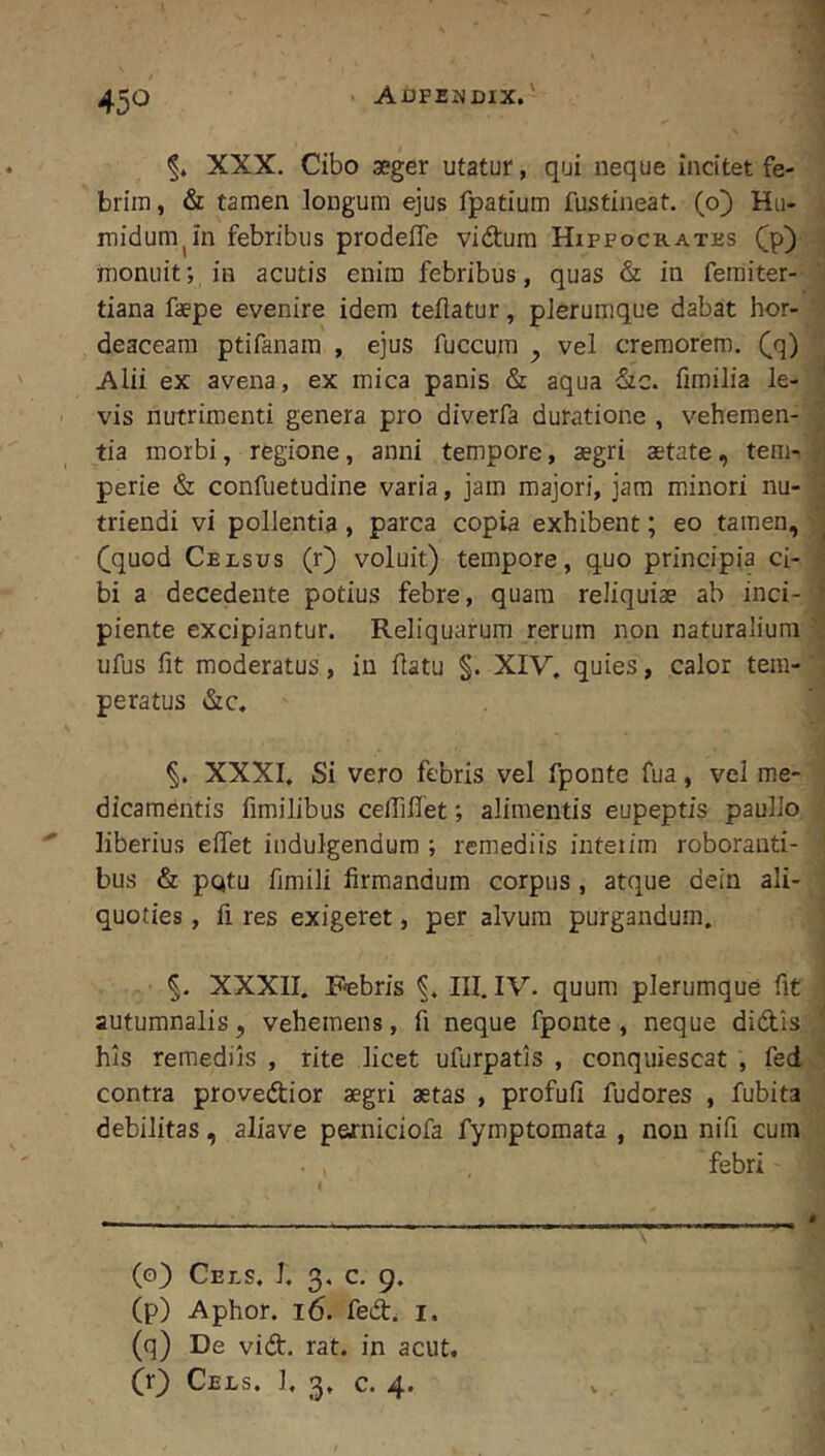 45^^ XXX. Cibo aeger utatur, qui neque incitet fe- brim, & tamen longum ejus fpatium fustineat. (o) Hu- midum^in febribus prodeffe vidtum Hippockatks (p) monuit; in acutis enim febribus, quas & in femiter- tiana faepe evenire idem teftatur, plerumque dabat hor- deaceam ptifanam , ejus fuccum ^ vel cremorem, (q) Alii ex avena, ex mica panis & aqua &c. fimilia le- vis nutrimenti genera pro diverfa duratione , vehemen- tia morbi, regione, anni tempore, aegri aetate, tem- perie & confuetudine varia, jam majori, jam minori nu- triendi vi pollentia, parca copia exhibent; eo tamen, (jquod Celsus (r) voluit) tempore, quo principia ci- bi a decedente potius febre, quam reliquiae ab inci- piente excipiantur. Reliquarum rerum non naturalium ufus fit moderatus, in flatu §. XIV, quies, calor tem- peratus &c. §. XXXI, Si vero febris vel fponte fua, vel me- dicamentis fimilibus ceffiffet; alimentis eupeptis paullo liberius effet indulgendum ; remediis inteiim roboranti- bus & pQtu ftmili firmandum corpus, atque dein ali- quoties , fi res exigeret, per alvum purgandum, XXXII, Fabris III. IV. quum plerumque fit autumnalis, vehemens, fi neque fponte , neque didis his remediis , rite licet ufurpatis , conquiescat , fed contra provedior aegri aetas , profufi fudores , fubita debilitas, aliave perniciofa fymptomata , non nifi cum febri (o) Cels. J, 3, c. 9. (p) Aphor. 16. fed, i. (q) De vid. rat. in acut.