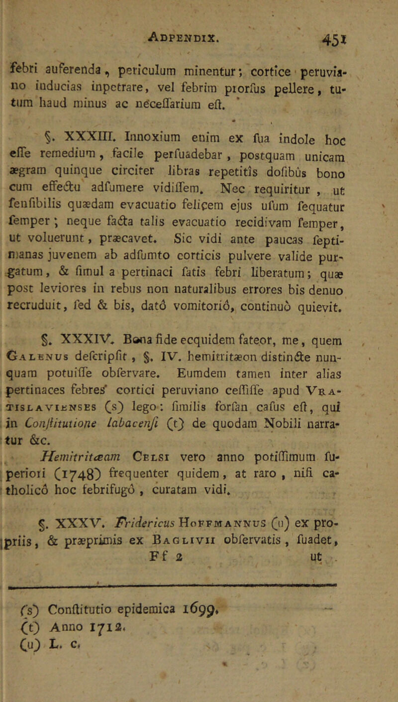 febri auferenda, periculum minentur; cortice peruvia- iio iuducias inpetrare, vel febrim piorfus pellere, tu- tum haud minus ac ne'ceflariura eft. XXXIII. Innoxium enim ex fua indole hoc efle remedium , facile perfuadebar , postquam unicam aegram quinque circiter libras repetitis dofibus bono cum effedtu adfumere vidiffem. Nec requiritur , ut fenfibilis quaedam evacuatio felicem ejus ufum fequatur femper ; neque fada talis evacuatio recidivam femper, ut voluerunt, praecavet. Sic vidi ante paucas fepti- nianas juvenem ab adfumto corticis pulvere valide pur- gatum , & fimul a pertinaci fatis febri liberatum; quae post leviores in rebus non naturalibus errores bis denuo recruduit, fed & bis, dato vomitorid, continuo quievit. §. XXXIV. Bona fide ecquidem fateor, me, quem Galenus deferipfit , §. IV. hemitritaeon distinde nun- quam potuiffe obfervare. Eumdem tamen inter alias pertinaces febres' cortici peruviano ceffiffe apud Vra- TisLAViENSEs lego I fimilis forfan cafus efl, qui in Conjiituiione labacenfi (t} de quodam Nobili narra- tur &c. Hemitrittsam Celsi vero anno potiflTimura fu- periori (1748^ frequenter quidem, at raro, nili ca- tholico hoc febrifugo , curatam vidi. 5. XXXV. /r/fier/cKs HoffmANNUS ([11) eX pro- Ipriis, & praeprimis ex Baglivii obfervatis, fuadet, Ff 2 ut . Cs) Conftitutio epidemica 1699, O) Anno 1712. Cuj) L. c.