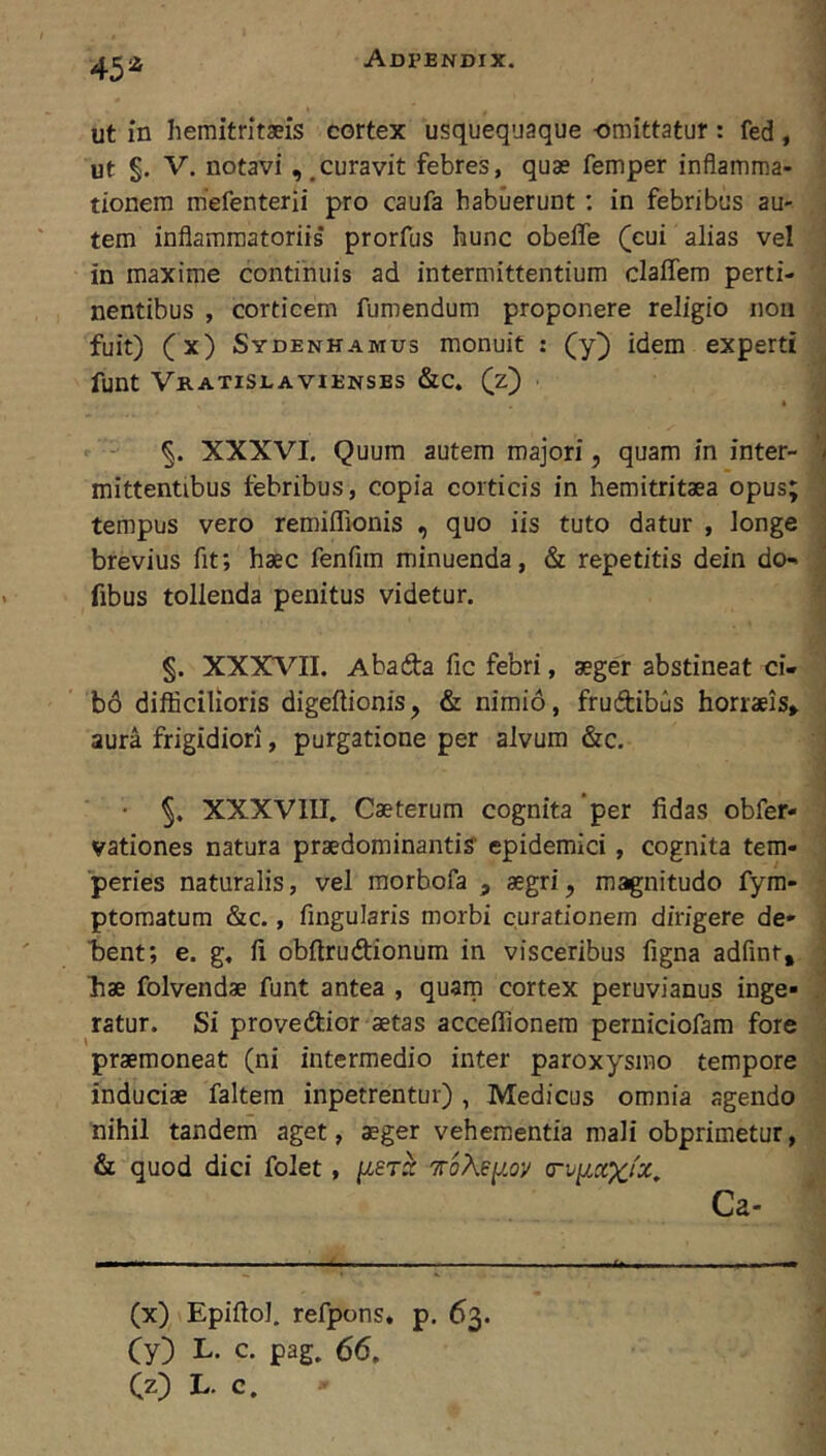 45^ ut in hemitritaeis cortex usquequaque omittatur : fed , I ut §. V. notavi, ^curavit febres, quae femper inflamma- | tionem mefenterii pro caufa habuerunt ; in febribus au- j tem inflammatoriis prorfus hunc obefle (cui alias vel | in maxime continuis ad intermittentium claffem perti- nentibus , corticem fumendum proponere religio non fuit) (x) Sydenhamus monuit : (y^ idem experti J funt Vratislaviensbs &c. (z) , i §. XXXVI. Quum autem majori, quam in inter- mittentibus tebribus, copia corticis in hemitritaea opus; ■ tempus vero remiffionis , quo iis tuto datur , longe ' brevius fit; haec fenfim minuenda, & repetitis dein do- fibus tollenda penitus videtur. .1 §. XXXVII. Abada fic febri, aeger abstineat ci- ’ ; b6 difficilioris digeflionis, & nimio, frudibus horraeis» j aura frigidiori, purgatione per alvum &c. I • XXXVIII, Caeterum cognita per fidas obfer- { vationes natura praedorainanti? epidemici, cognita tem- J ■peries naturalis, vel morbofa , aegri, magnitudo fym- | ptomatum &c., fingularis morbi curationem dirigere de- | bent; e. g, fi obftrudionum in visceribus figna adfinr, J bae folvendae funt antea , quam cortex peruvianus inge- | ratur. Si provedior aetas acceffionem perniciofam fore 1 praemoneat (ni intermedio inter paroxysmo tempore J induciae faltem inpetrentur) , Medicus omnia agendo ■ nihil tandem aget, aeger vehementia mali obprimetur, S & quod dici folet, [lerx 'KoXey.oy crv^ccxix, - j (x) Epiftol, refpons, p. 63. (y) L. c. pag. 66,