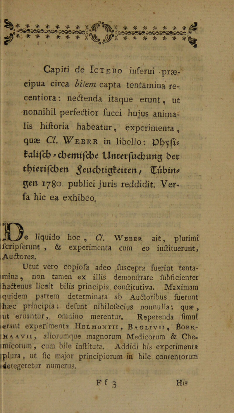 \ ******* s;o®©999»?wooo9faese« A * * * * * * Capiti de Ictero inferui prae cipua circa hilem capta tentamina re- centiora: nedenda itaque erunt, ut nonnihil perfectior fucci hujus anima- lis hiftoria habeatur, experimenta , quae Cl, Weber in libello: ^altfcb»cbemifcbe Untccfucburtg bet: t^tccifcbert ^eucbttgSeiteit/ Cubirt^ geit 1780. publici juris reddidit. Ver- fa hic ea exhibeo, i liquido hoc, Cl. Wbber ait, plurimi Ifcripferunt , & experimenta cum eo iuftituerunt, , Au do res. Utut vero copiofa adeo ftiscepra fuerint tenta- imina, non tamen ex illis demonftrare fubficienter Ihadenus licBit bilis principia conftitutiva. Maximam [quidem partem determinata ab Audoribus fuerunt Ihaec principia i defunt nihilofeciiis nonnulla; quae, iiit eruantur, omnino merentur. Repetenda fimul ierant experimenta Hblmontii, Baglivii, Boer- :haavii, aliorumque magnorum Medicorum & Che- imicorura, cum bile inftituta. Addidi his experimenta jplura, ut fic major principiorum in bile contentorum i4etegeretur numerus. His