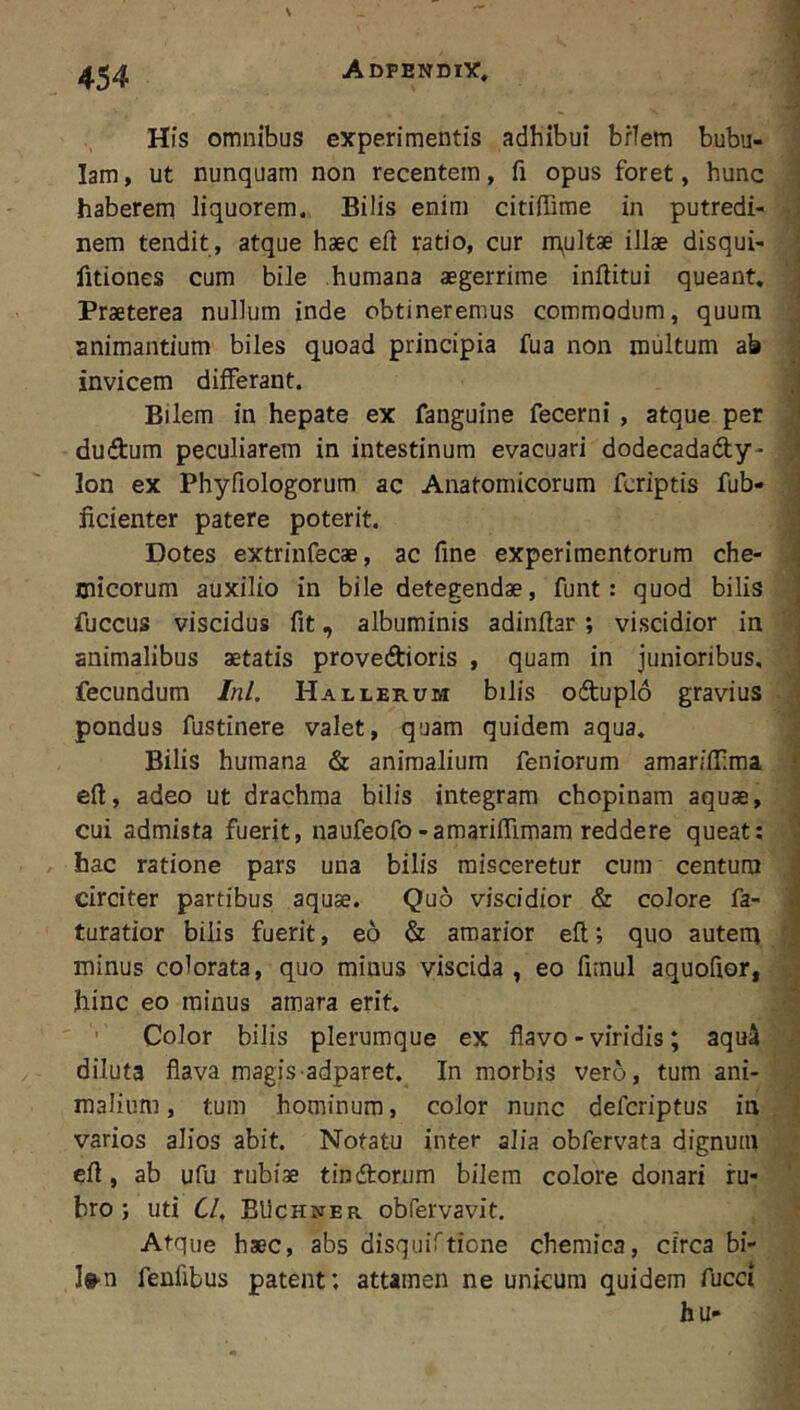 His omnibus experimentis adhibui briem bubu- lam , ut nunquam non recentem, fi opus foret, hunc j haberem liquorem. Bilis enim citiffime in putredi- nem tendit , atque haec eft ratio, cur m^ultae illae disqui- * fitiones cum bile humana aegerrime inftitui queant, ^ Praeterea nullum inde obtineremus commodum, quum j animantium biles quoad principia fua non multum ab | invicem differant. ; Bilem in hepate ex fanguine fecerni , atque per ] dudum peculiarem in intestinum evacuari dodecadady- ] Ion ex Phyfiologorum ac Anatomicorum fcriptis fub- : ficienter patere poterit. ‘j Dotes extrinfecae, ac fine experimentorum che- Oiicorum auxilio in bile detegendae, funt: quod bilis fuccus viscidus fit, albuminis adinftar ; viscidior in animalibus aetatis proveftioris , quam in junioribus, fecundum Ini. Hallerum bilis odtuplo gravius - ; pondus fustinere valet, quam quidem aqua. ] Bilis humana & animalium feniorum amariifima i eft, adeo ut drachma bilis integram chopinam aquae, J cui admista fuerit, naufeofo-amarilTimam reddere queat: i hac ratione pars una bilis misceretur cum centum circiter partibus aquae. Quo viscidior & colore fa- i turatior bilis fuerit, eo & amarior efl:; quo autem f minus colorata, quo minus viscida , eo fimul aquofior, hinc eo minus amara erit. Color bilis plerumque ex flavo - viridis; aqu^ -5 diluta flava magis adparet. In morbis vero, tum ani- maliuni, tum hominum, color nunc defcriptus in , } varios alios abit. Notatu inter alia obfervata dignum efi, ab ufu rubiae tinftorum bilem colore donari ru- ' bro; uti Cl, BUchner obfervavit. Atque haec, abs disquiftione chemica, circa bi- I»-n fenlibus patent; attamen ne unicum quidem fucet hu-