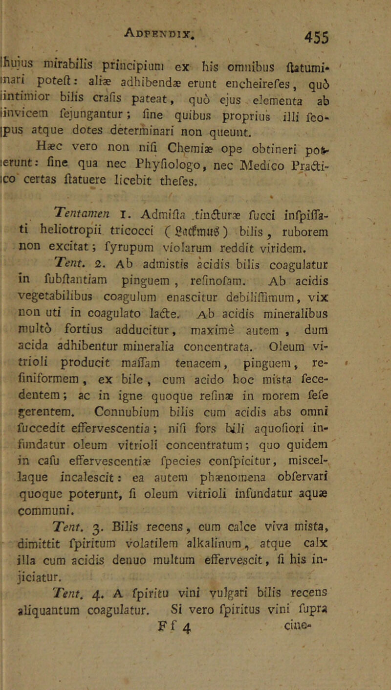 Ihuius mirabilis principium ex his omnibus ftatumi» mari poteft: aliae adhibendae erunt encheirefes, qu6 iintimior bilis crafis pateat, quo ejus elementa ab iinvicern fejungantur; fine quibus proprius illi fco- ipus atque dotes determinari non queunt. Haec vero non nili Chemiae ope obtineri po^ ierunt: fine qua nec Phyfiologo, nec Medico Pradi- ico' certas ftatuere licebit thefes. Tentamen i. Admifia .tinifturae fucci infpilTa- ti heliotropii tricocci () bilis, ruborem non excitat; fyrupum violarum reddit viridem. Tent. 2. Ab admistis acidis bilis coagulatur in fubfiantiam pinguem , refinofam. Ab acidis vegetabilibus coagulum enascitur debiliflimum, vix non uti in coagulato ladte. Ab acidis mineralibus mult6 fortius adducitur, maxime autem , dum acida adhibentur mineralia concentrata. Oleum vi- trioli producit mafiam tenacem, pinguem, re- fmiformem , ex bile , cum acido hoc mista fece- dentem; ac in igne quoque refinae in morem fefe gerentem. Connubium bilis cum acidis abs omni fuccedit effervescentia; nifi fors hili aquofiori in- fundatur oleum vitrioli concentratum; quo quidem in cafu effervescendae fpecies confpicitur, miscel- laque incalescit: ea autem phaenomena obfervari quoque poterunt, fi oleum vitrioli infundatur aquae communi. Tent. 3. Bilis recens, cum calce viva mista, dimittit fpiritum volatilem alkalinum, atque calx illa cum acidis denuo multum effervescit, fi his in- jiciatur. Tent. 4. A fpiritu vini vulgari bilis recens aliquantum coagulatur. Si vero fpiritus vini fupra Ff 4 ciae-