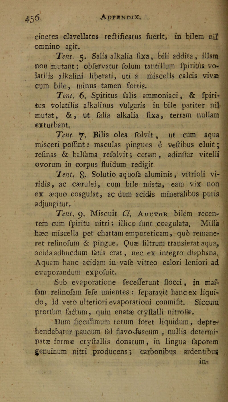 AprENDlX. cineres clavellatos redlificatus fuerit, in bilem nil omnino agit. Tent. 5. Salia alkaiia fixa, bili addita, illam non mutant; obfervatur folum tantillum fpiritus vo- latilis alkalini liberati, uti a miscella calcis vivae cum bile, minus tamen fortis. Tent. 6, Spiritus falis ammoniaci, & fpiri- tus volatilis alkalinus Vulgaris in bile pariter nil mutat, &, ut falia alkaiia fixa, terram nullam exturbant, Tent. 7. Bilis olea folvit, ut cum aqua misceri poffint: maculas pingues e veftibus eluit; refinas & balfama refolvit; ceram, adinftar vitelli ovorum in corpus fluidum redigit. Tent, 8* Solutio aquofa aluminis, vitrioli vi- ridis, ac caerulei, cum bile mista, eam vix non ex aequo coagulat, ac dum acidis mineralibus puris adjungitur, Tent, 9. Miscuit Cl. Auctor bilem recen- tem cum fpiritu nitri; illico funt coagulata. Miffa haec miscella per chartam emporeticam, qub remane- ret refinofum & pingue. Quae filtrum transierat aqua, Scida adhucdum fatis erat, nec ex integro diaphana, Aquam hanc acidam in vafe vitreo calori leniori ad evaporandum expofuit. Sub evaporatione feceflerunt flocci, in maf- fam refinofam fefe unientes: feparayit hanc ex liqui- do, id vero ulteriori evaporationi conmifit. Siccum prorfum fadtum, quin enatae cryftalli nitrofae. Dum ficciflimum totum foret liquidum, depre-' hendebatur paucum fal flavo^fuscum , nullis determi- natae formae cryflallis donatum, in lingua faporem genuinum nitri producens; carbonibus ardentibus