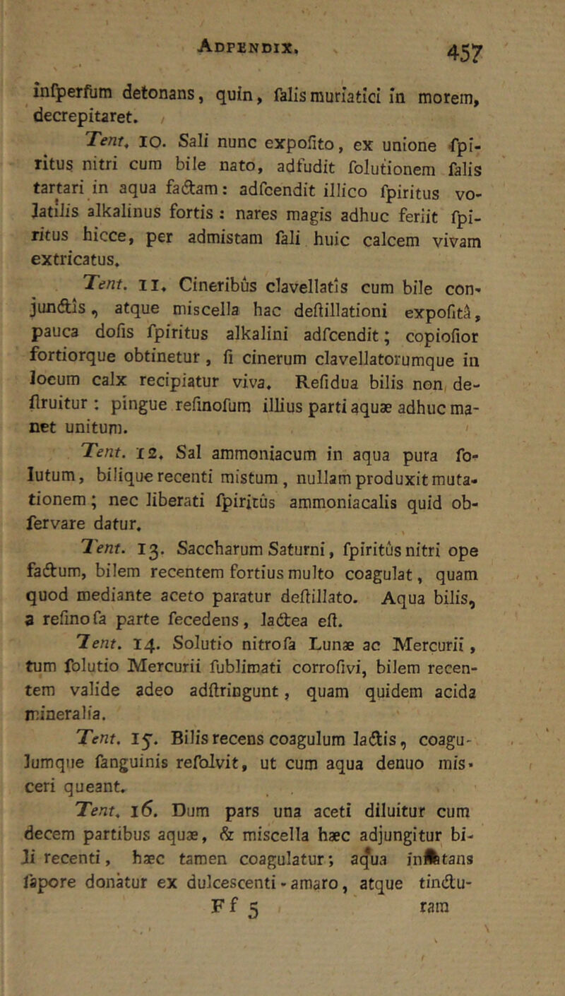 ^ infperfum detonans, quin, falis muriatici in morem, * decrepitaret. Tent, IO. Sali nunc expofito, ex unione -rpi- ritus nitri cura bile nato, adfudit folutionem falis tartari in aqua fadtam: adfcendit illico fpiritus vo- latilis alkalinus fortis : nares magis adhuc feriit fpi- ritus hicce, per admistam lali huic calcem vivam extricatus. Tent. II, Cineribus clavellatls cum bile con- junftis, atque miscella hac deftillationi expoGt^, pauca dofis fpiritus alkalini adfcendit; copiofior fortiorque obtinetur, li cinerum clavellatorumque in locum calx recipiatur viva, Refidua bilis non, de- flruitur : pingue refinofum illius parti aquae adhuc ma- net unitum. ' Tent. 12, Sal ammoniacum in aqua pura fo- lutum, bilique recenti mistum, nullam produxit muta- tionem ; nec liberati fpiritus ammoniacalis quid ob- fervare datur. leni. 13. Saccharum Saturni, fpiritus nitri ope faftum, bilem recentem fortius multo coagulat, quam quod mediante aceto paratur deftillato. Aqua bilis, 3 refinofa parte fecedens, ladea eft. lent. 14. Solutio nitrofa Lunae ac Mercurii, tum folutio Mercurii fublimati corrofivi, bilem recen- tem valide adeo adftringunt, quam quidem acida mineralia. Tent. 15'. Bilis recens coagulum ladis, coagu- lumqiie fanguinis refolvit, ut cum aqua denuo mis* ceri queant, Tent, 16. Dum pars una aceti diluitur cum decem partibus aquae, & miscella haec adjungitur bi- Ji recenti, haec tamen coagulatur; acfua iiiAtans fapore donkur ex dulcescenti - amaro, atque tindu- F f 5 rara