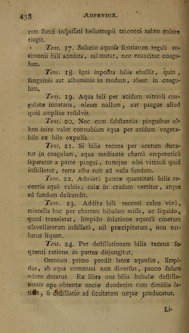 ram fbcci infpiffati heliotropii tricocci rubro colora tingit. • Tent. 'i*j. Solutio aquofa^lcoriarum reguli an- timonii bilt admista, nilmutat, nec enasdtur coagu- lum. Tent, Ig. Igni inpoUta bilis ebullit, quin , fanguinis aut albuminis in modum, abeat in coagu- lum. Tent. 19. Aqua bili per acidum vitrioli coa- gulatae innatans, oleum nullum, aut pingue aliud quid amplius refolvit. Tent. 20. Nec cum fubftantiis pinguibus ul- lum inire valet connubiura aqua per acidum vegeta- bile ex bile expulfa. Tent, 21. Si bilis recens per acetum duca- tur in coagulum, aqua mediante charta emporetica feparetur a parte pingui, tumque olei vitrioli quid inililletur, terra alba ruit ad vafis fundum. Tent. 22. Admista paucse quantitati bilis re- centis aqu^ calcis, calx in crudam vertitur, atque ad fundum defcendit. Tent. 23. Addita bili recenti calce viva, miscella hac per chartam bibulam miiTa, ac liquido, quod transierat, limpido folutione aquofa cinerum clavellatorum inftillata, nil praecipitatum, non tur- batus liquor. Tent. 24. Per deflillationem bilis recens fer quenti ratione in partes disjungitur. Omnium primo prodit latex aquofus, limpi- • dus, ab aqua communi non diverfus, pauco folum odore dotatus. Ex libra una bilis bubulae deflrlla- frionis ope obtentae unciae duodecim cura dimidia la- tius j fi dbftiilatio ad ficcitatera usque producatur. Li-