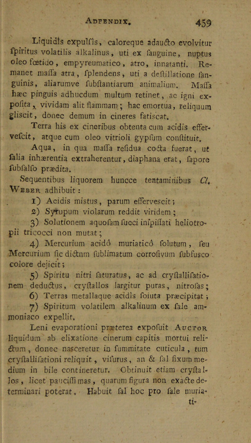 I Liquidis expulfis, caloreque adaudo evolvitur fpiritus volatilis alkalinus, uti ex fanguine, nuptus oleo foetido, empyreumatico , atro, innatanti. Re- manet maffa atra, fplendens, uti a dcilillatione fan- guinis, aliarurave fubftantiarura animalium. Mafla haec pinguis adhucdum multum retinet, ac igni ex- pofita^ vividam alit flammam; hac emortua, reliquum gliscit, donec demum in cineres fatiscat, Terra his ex cineribus obtenta cum acidis effer- vefcit, atque cum oleo vitrioli gypfum conftituit. Aqua, in qua maffa refidua coda fuerat, ut falia inhaerentia extraherentur, diaphana erat, fapors fubfalfo praedita. Sequentibus liquorem huncce tentaminibus Cl^ Weber adhibuit: Acidis mistus, parum effervescit; 2) Sytupum violarum reddit viridem; 3) Solutionem aquofam fucci infpillati heliotro- pii tricocci non mutat; 4) Mercurium acidd muriaticd folutum, feu Mercurium fic didnm fublimatura corrofivum fubfusco colore dejicit; 5) Spiritu nitri faturatus, ac ad cryftallifatio- nem dedudus, cryftallos largitur puras, nitrofas; 6) Terras metallaque acidis foiuta praecipitat; 7) Spiritum volatilem alkalinum ex fale am- moniaco expellit. Leni evaporationi praeterea expofuit Auctor liquidum ab elixatione cinerum capitis mortui reli- dum , donec nasceretur in fummitate cuticula , tum cryUallifationi reliquit, vifurus, an & fal fixum me- dium in bile contineretur. Obtinuit etiam cryflal» Jos , licet pauciffimas, quarum figura non exade de- terminari poterat. Habuit fal hoc pro fale muria- ti’