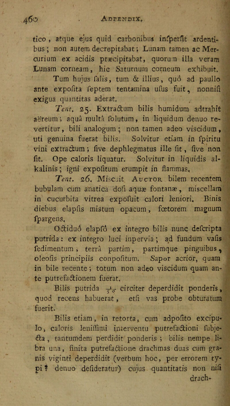 .1 i tico , atque ejus quid carbonibus infperdt ardenti- j bus ; non autem decrepitabat; Lunam tamen ac Mer- j curium ex acidis praecipitabat, quorum illa veram J Lunam corneam, hic Saturnum corneum exhibuit, i ' Tum hujus falis, tum & illius, quo ad paullo | ante expofita feptem tentamina ufus fuit, nonnid J exigua quantitas aderat, . , | Tent, <25. Extradtum bilis humidum adtrahit, aereum; aqua multa folutum, in liquidum denuo re- i vertitur, bili analogum ; non tamen adeo viscidum , ; uti genuina fuerat bilis. Solvitur etiam in fpiritu vini extractum; live dephlegmatus ille fit, live non ' fit. Ope caloris liquatur. Solvitur in liquidis al- kalinis; igni expofitum erumpit in flammas, ' Tent. 26, Miscuit Auctor bilem recentem/jj bubulam cum anatica dofi aquae fontanae, miscellam'j in cucurbita vitrea expofuit calori leniori. Binis 3 diebus elapfis misturn opacum, foetorem magnum J fpargens, 1 Odtidud elapfo ex integro bilis nunc defcripta .1 putrida: ex integro luci inpervia; ad fundum vafis-. j fedimentum , terra partim , partimque pinguibus , oleofis principiis conpofitum. Sapor acrior, quam in bile recente; totum non adeo viscidum quam an- ' te putrefadionem fuerat. i Bilis putrida circiter deperdidit ponderis,! quod recens habuerat, etfi vas probe obturatum« fuerit. Bilis etiam, in retorta, cum adpolito excipu- Io, caloris leniflimi interventu putrefadioni fubje- fla , tantumdem perdidit ponderis ; bilis nempe li- 1 bra una, finita putrefaflione drachmas duas cum gra- • nis viginti deperdidit (verbum hoc, per errorem ty- . pi t denuo defideratur) cujus quantitatis non nifi drach-