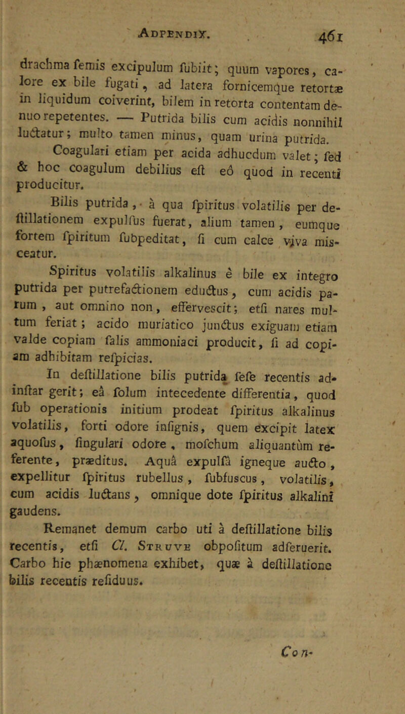 drachma femis excipulum fubiit; quum vapores, ca- lore ex bile fugati, ad latera fornicemque retortae in liquidum coiverint, bilem in retorta contentam de- nuo repetentes. _ Putrida bilis cum acidis nonnihil ludatur; multo tamen minus, quam urina putrida. Coagulari etiam per acida adhucdum valet; fed & hoc coagulum debilius eft e6 quod in recenti producitur. Bilis putrida , • a qua fpiritus volatilis per de- ftillationera expulfus fuerat, alium tamen, eumque fortem fpiritum fubpeditat, fi cum calce v^iva mis- ceatur. Spiritus volatilis alkalinus e bile ex integro putrida per putrefadionem edudus, cum acidis pa- rum , aut omnino non, effervescit; etfi nares mul- tum feriat; acido muriatico jundus exiguam etiam valde copiam falis ammoniaci producit, fi ad copi- am adhibitam refpicias. In defiillatione bilis putrida fefe recentis ad- inftar gerit; ea folum intecedente differentia, quod fub operationis initium prodeat fpiritus alkalinus volatilis, forti odore infignis, quem excipit latex aquofus, fingulari odore , mofchum aliquantum re- ferente , praeditus. Aqua expulla igneque audo, expellitur fpiritus rubellus , fubfuscus, volatilis, cum acidis ludans, omnique dote fpiritus alkalini gaudens. Remanet demum carbo uti a defiillatione bilis recentis, etfi Cl, Struve obpofitum adferuerit. Carbo hic phaenomena exhibet, quae k defiillatione bilis recentis refiduus. Con-