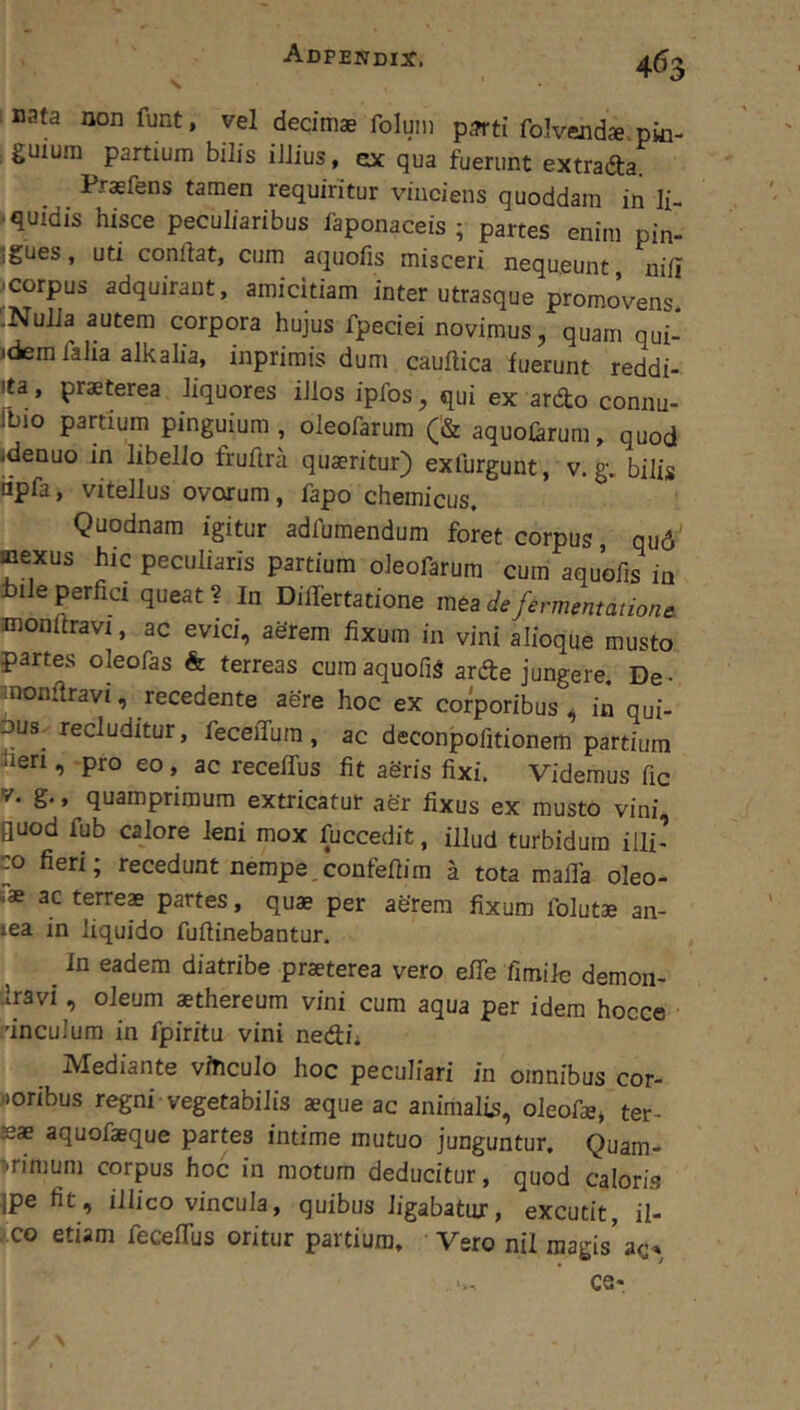 ; nata non funt, vel decimae folum p^ti folvendae pki- guiura partium bilis illius, ex qua fuerunt extrada Praefens tamen requiritur vinciens quoddara in li- ■quidis hisce peculiaribus faponaceis ; partes enim pin- igues, uti conllat, cum aquolis misceri nequeunt nili ■ corpus adquiraut, amicitiam inter utrasque promoVens '.Nulla autem corpora hujus fpeciei novimus, quam qui-* .dem laha alkalia, inprirais dum caultica fuerunt reddi- ita, praeterea liquores illos ipfos, qui ex ardo connu- Ibio partium pinguium , oleofarum (& aquolarum, quod «denuo in libello fruftra quaeritur) exlurgunt, v.g. bilis dpfa, vitellus ovorum, fapo chemicus. Quodnam igitur adfumendum foret corpus qu6' mexus hic peculiaris partium oleofarum cum aquofis ia bile perfici queat ? In DilTertatione mea de fermentatione monllravi, ac evici, aerem fixum in vini alioque musto partes oleofas & terreas cum aquofis arde jungere. De - anonftravi, recedente aere hoc ex corporibus * in qui- Dus-recluditur, feceiTura , ac deconpofitionem partium hen , -pro eo, ac recelfus fit aSris fixi. Videmus fic V. g., quamprimum extricatur aer fixus ex musto vini guod fub calore leni mox fuccedit, illud turbidum illi’ co fieri; recedunt nempe.confefiira a tota mafla oleo- ac terreae partes, quae per aerem fixum folutae an- lea in liquido fuftinebantur. ^ In eadem diatribe praeterea vero efie fimile demon- iravi, oleum aethereum vini cum aqua per idem hocce 'inculura in fpiritu vini nedii Mediante viTicuIo hoc peculiari in omnibus cor- woribus regni vegetabilis aeque ac animalis, oleofae» ter- jeae aquofaeque partes intime mutuo junguntur. Quam- primum corpus hoc in motum deducitur, quod caloris jpe fit, illico vincula, quibus ligabatur, excutit, il- ■ CG etiam fecefiTus oritur partium. Vero nil magis' ac» CQ-