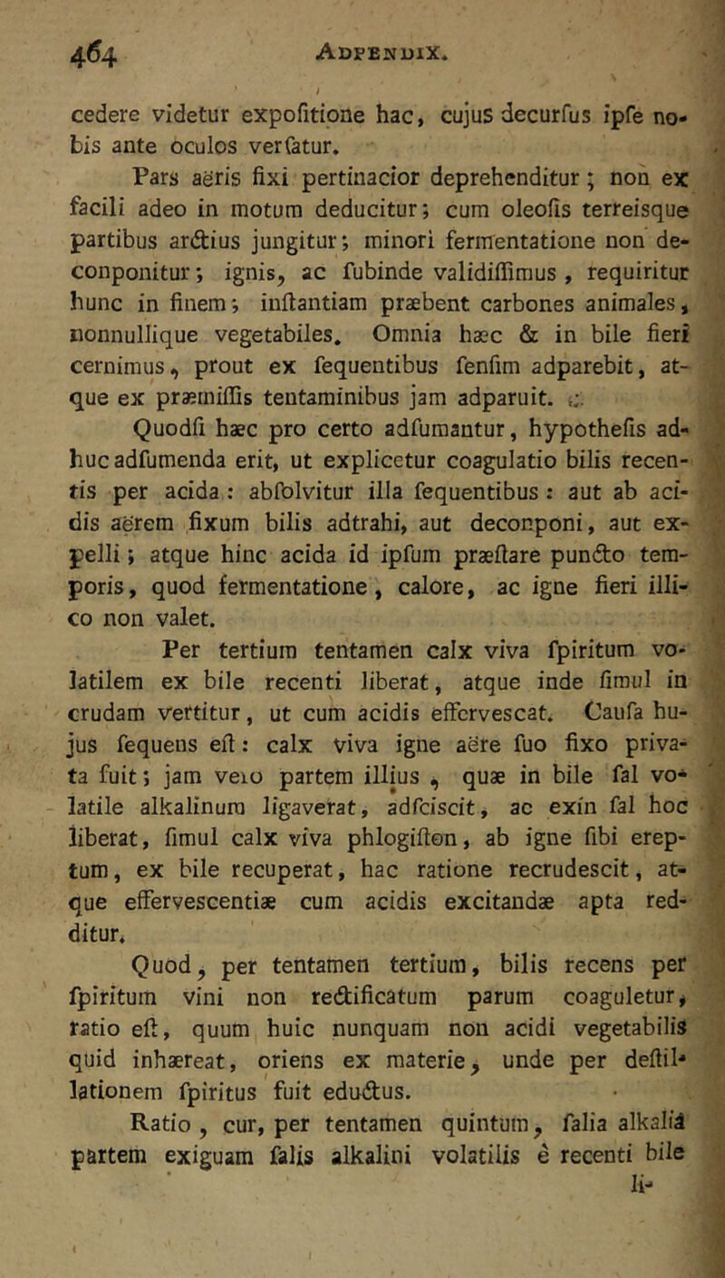 cedere videtur expofitione hac, cujus decurfus ipfe no- bis ante oculos verfatur. Pars aeris fixi pertinacior deprehenditur; non ex facili adeo in motura deducitur; cum oleofis terreisque partibus ardius jungitur; minori fermentatione non de- conponitur; ignis, ac fubinde validiffimus , requiritur hunc in finem; inftantiam praebent carbones animales, nonnullique vegetabiles. Omnia haec & in bile fieri cernimus, prout ex fequentibus fenfim adparebit, at- que ex praerniffis tentaminibus jam adparuit. t:. Quodfi haec pro certo adfumantur, hypothefis ad- huc adfumenda erit, ut explicetur coagulatio bilis recen- tis per acida; abiblvitur illa fequentibus: aut ab aci- dis aerem fixum bilis adtrahi, aut deconponi, aut ex- pelli ; atque hinc acida id ipfum praefiare pundo tem- poris , quod fermentatione, calore, ac igne fieri illi- co non valet. Per tertium tentamen calx viva fpiritum vo- latilem ex bile recenti liberat, atque inde fimul in crudam vertitur, ut cum acidis effervescat* Caufa hu- jus fequens efi: calx viva igne aere fuo fixo priva- ta fuit; jam veio partem illius quae in bile fal vo- latile alkalinura ligaverat, adfciscit, ac exin fal hoc liberat, fimul calx viva phlogifton, ab igne fibi erep- tum , ex bile recuperat, hac ratione recrudescit, at- que effervescentiae cum acidis excitandae apta red- ditur* Quod, per tentamen tertium, bilis recens per fpiritum vini non redificatum parum coaguletur, tatio efi, quum huic nunquam non acidi vegetabilis quid inhaereat, oriens ex materie^ unde per deftil- lationem fpiritus fuit edudus. Ratio , cur, per tentamen quintum, falia alkaliS partem exiguam falis alkalini volatilis e recenti bile li-