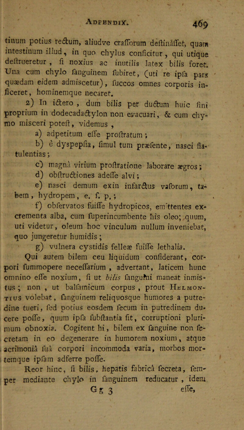 tinum potius redtum, aliudve cralTorum deftinc\ffet, quam intestinum ilJud, in quo chylus conficitur, qui utique deftrueretur , fi noxius ac inutilis latex bilis foret. Una cum chylo fanguinem fubiret, (uti re ipfa pars quaedam eidem admiscetur), fuccos omnes corporis in- ficeret, hominemque necaret. 2) In idtero , dum bilis per dudtum huic fini proprium in dodecadadtylon non eyacuari, & cum chy- mo misceri poteft, videmus , a) adpetitum elTe profiratum ; 1 b) e dyspepfia, fimul tum praefente, nasci fla- tulentias *, O magna virium profiratione laborare aegros; d) obfirudiones adefie alvi; e) nasci demum exin infardtus vaforum, ta- bem , hydropem, e. f. p.; f) obfervatos fuiffe hydropicos, em'ttentes ex- crementa alba, cum fuperincumbente his oleo; .quum, uti videtur, oleum hoc vinculum nullum inveniebat, quo jungeretur humidis; g) vulnera cystidis felleae fuilTe lethalia. Qui autem bilem ceu liquidum confiderant, cor- pori fumraopere neceflarium , advertant, laticem hunc omnino efle noxium, fi ut bilis fangufni maneat inmis- tus; non , ut balfamicura corpus, prout Hjklmon- Tius volebat, fanguinem reliquosque humores a putre- dine tueri, fed potius eosdem fecum in putredinem du- cere pofle, quum ipfa fubftantia fit, corruptioni pluri- mum obnoxia. Cogitent hi, bilem ex fanguine non fe- cretam in eo degenerare in humorem noxium, atque acrimonia fu;\ corpori incommoda varia, morbos mor- temque ipfam adferre pofie. Reor hinc, fi bilis, hepatis fabrica fecreta, fein- per mediante chylo in fanguinem reducatur , idem Gg 3 efle.