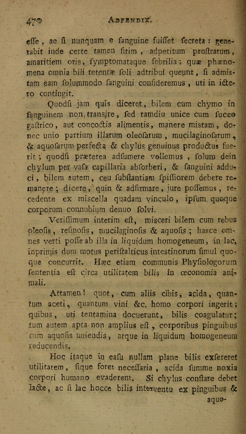 1 47<5 effe , ac (i nunquam e fanguine fuiflTet fecreta : gene- rabit inde certe tamen fitim , adpetitum proflratum, ^ amaritiem oris, fymptomataque febrilia; quae phaeno- mena omnia bili retent» foli adtribui queunt, fi admis- tam eam folummodo fanguini confideremus , uti in idte* ro contingit. 'i Quodfi jam quis diceret, bilem cum chymo in i fanguinem non, trans/re, fed tamdiu unice cum fuceo ■ gallrico, aut concodtis alimentis, manere mistam , dor ‘ i nec unio partium illarum oleofarum , mucilaginofarum , ; aquofarum perfeda & chylus genuinus produdus fue- ^ rit; quodfi praeterea adfumere vellemus , foluro dein | chylum per vafa capillaria abforberi, & fanguini addu- ] ci, l?ilera autem, ceu fubftantiam fpiffiorem debere re- i manere; dicere,,'quin & adfirmare, jure poflemus, re? cedente ex miscella quadam vinculo, ipfum quoque - \ corporum connubium denuo folvi. Veriffimum interim eft, misceri bilem cum rebus . pleofis, refmofis, nmcilgginofis & aquofis ; hasce om- nes verti poffeab illa in liquidum horaogeneum, in lac, ; inpriinis dum raptus periftalticus intestinorum fimul quo- .! que concurrit. H»c etiam communis Phyfiologoruin fententia eft circa utilitatem bilis ia ceconomia ani? i mali. Attamen! quot, cum aliis cibis, acida, quan- . tum aceti, quantum vini &c. homo corpori ingerit; ' quibus, uti tentamina docuerunt, bilis coagulatur; tum autem apta non amplius eft , corporibus pinguibus • cura aquofis uniendis, atque in liquidum homogeneum '■ reducendis* Hoc itaque in eafu nullam plane bilis exfereret utilitatem, fique foret necelTaria , acida furarae noxia corpori humano evaderent* Si chylus conftare debet lade, ac li lac hocce bilis interventu ex pinguibus & aquo-