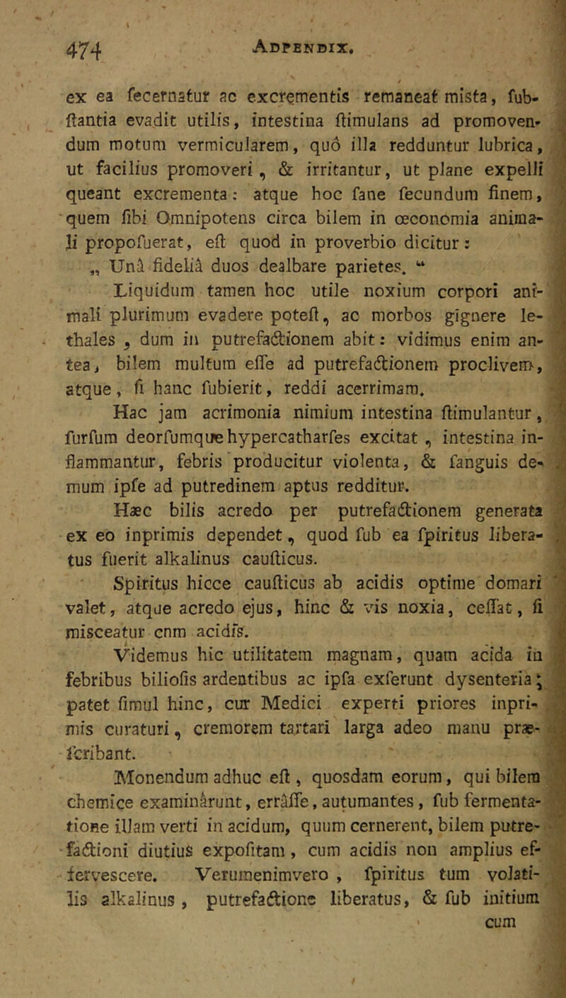 1 ex ea fecernatur ac excrementis remaneat mista, fub- ftantia evadit utilis, intestina ftimulans ad promoven* ,< dum motum vermicuJarem, quo illa redduntur lubrica, ^ ut facilius promoveri, & irritantur, ut plane expelli ; queant excrementa; atque hoc fane fecundum finem, quem fibi Omnipotens circa bilem in oeconomia anima- ; li propofuerat, eft quod in proverbio dicitur: i „ Unii fideli^ duos dealbare parietes. “ ? Liquidum tamen hoc utile noxium corpori ant- ^ mali plurimum evadere poteft, ac morbos gignere le- J thales , dum in putrefadionem abit: vidimus enim an- 'j tea, bilem multum efle ad putrefaftionem proclivem, ] atque , fi hanc fubierit, reddi acerrimam. Hac jam acrimonia nimium intestina ftimulantur, ^ furfura deorfumquehypercatharfes excitat , intestina in- V flammantur, febris producitur violenta, & fanguis de-. J mum ipfe ad putredinem aptus redditur-. Haec bilis acredo per putrefadionera generata ^ ex eo inprimis dependet, quod fub ea fpiritus libera- tus fuerit alkalinus caufticus. Spiritus hicce caufticus ab acidis optime domari valet, atque acredo ejus, hinc & vis noxia, ceflat, fi 3 misceatur cnm acidfs. | Videmus hic utilitatem magnam, quam acida in I febribus biliofis ardentibus ac ipfa exferunt dysenteria; I patet fimul hinc, cur Medici experti priores inpri- ^ mis curaturi, cremorem tartari larga adeo manu prae- fcribant. | Monendum adhuc eft, quosdam eorum, qui bilem chemice examinarunt, erraffe, autumantes, fub fermenta- tioRe illam verti in acidum, quum cernerent, bilem putre- • fadioni diutius expofitam, cum acidis non amplius ef- fervescere. Veruraenimvero , fpiritus tum volati- lis alkalinus , putrefaftionc liberatus, & fub initium •' cum V •.I ( Jl