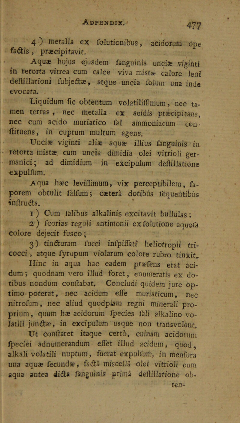 Adpekuix. > 4 3 nietslla ex folutionibus, acidorum ope faAis , praecipitavit. Aquas hujus ejusdem fanguinis unciae viginti in retorta vitrea cum calce viva mistae calore leni deftillationi fubjeftae, atque uncia folum una inde evocata. Liquidum lic obtentum volatiliffimum, nec ta- men terras , nec metalla ex acidis praecipitans, nec cum acido muriatico fal ammoniacum con- ftituens, in cuprum multum agens. Unciae viginti aliae aquae illius fanguinis in retorta mistae cum uncia dimidia olei vitrioli ger- manici; ad dimidium in excipulum deflillatione expulfum. Aqua haec leviffimuro, vix perceptibilem, fa- porem obtulit falfum; caetera dotibus fequentibus inflruda. I ) Cum lalibus alkalinis excitavit bullulas; 2,) fcorias reguli antimonii exfolutione aquofa colore dejecit fusco; 3) tinfturam fucci infpiflati heliotropii tri- cocci, atque fyrupum violarum colore rubro tinxit. Hinc in aqua hac eadem praefens erat aci- dum *, quodnara vero illud foret, enumeratis ex do- tibus nondum conflabat. Concludi quidem jure op- timo poterat, nec acidum efle muriaticum, nec nitrofum, nec aliud quodpiam regni minerali pro- prium , quum hae acidorum fpecies fali alkalino vo- latili jundtae, in excipulum usque non transvolent. Ut conflaret itaque certo, cuinam acidorum fpeciei adnumerandum effet illud acidum, quod, alkali volatili nuptum, fuerat expulfum, in menfura una aquae fecundae, fadfi miscelM olei vitrioli cuin aqua antea didla fanguinis prira2 deflillatione ob- ten-