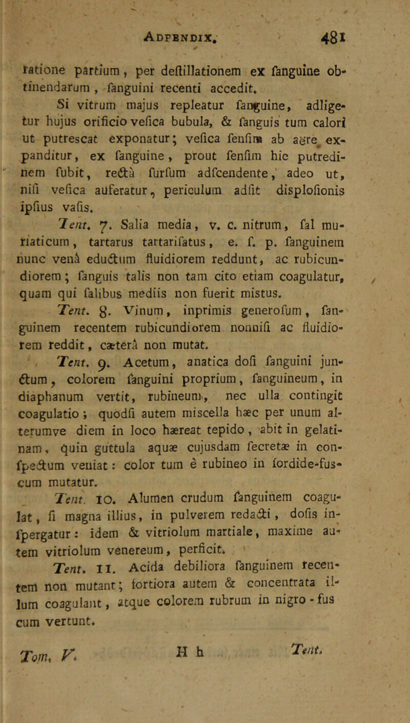 ratione partium, per deftillationem ex fanguine ob- tinendarum , fanguini recenti accedit* Si vitrum majus repleatur fanguine, adlige* tur hujus orificio vefica bubula, & fanguis tum calori ut putrescat exponatur; vefica fenfin# ab agre^ ex- panditur , ex fanguine, prout fenfira hie putredi- nem fubit, redta furfum adfceudenteadeo ut, nifi vefica auferatur, periculum adfit displofionis ipfius vafis. T-ent, 7. Salia media, v. c. nitrum, fal mu- riaticum , tartarus tartarifatus, e. f. p. fanguinem nunc veni edudum fluidiorem reddunt, ac rubicun- diorem ; fanguis talis non tam cito etiam coagulatur, quam qui falibus mediis non fuerit mistus. Tent. g. Vinum, inprimis generofum, fan- guinem recentem rubicundiorem nonnifi ac fluidio- rem reddit, caetera non mutat. / 'Tent, 9, Acetum, anatica dofi fanguini jun- dum, colorem fanguini proprium, fanguineum, in diaphanum vertit, rubiueunr, nec ulla contingit coagulatio; quodfi autem miscella haec per unum al- terumve diem in loco haereat tepido , 'abit in gelati- nam, quin guttula aquae cujusdam fecretae in con- fpedum veniat: color tum e rubineo in lordide-fus- cum mutatur. Tent. IO. Alumen crudum fanguinem coagu- lat, fi magna illius, in pulverem redadi, dofis in- fpergatur: idem & vitriolum martiale, maxime au- tem vitriolum venereum, perficit. ' Tem, II. Acida debiliora fanguinem recen- tem non mutant; fortiora autem & concentrata il- lum coagulant, atque colorem rubrum in nigro - fus cum vertunt. H h Tom, 'Ttnt,