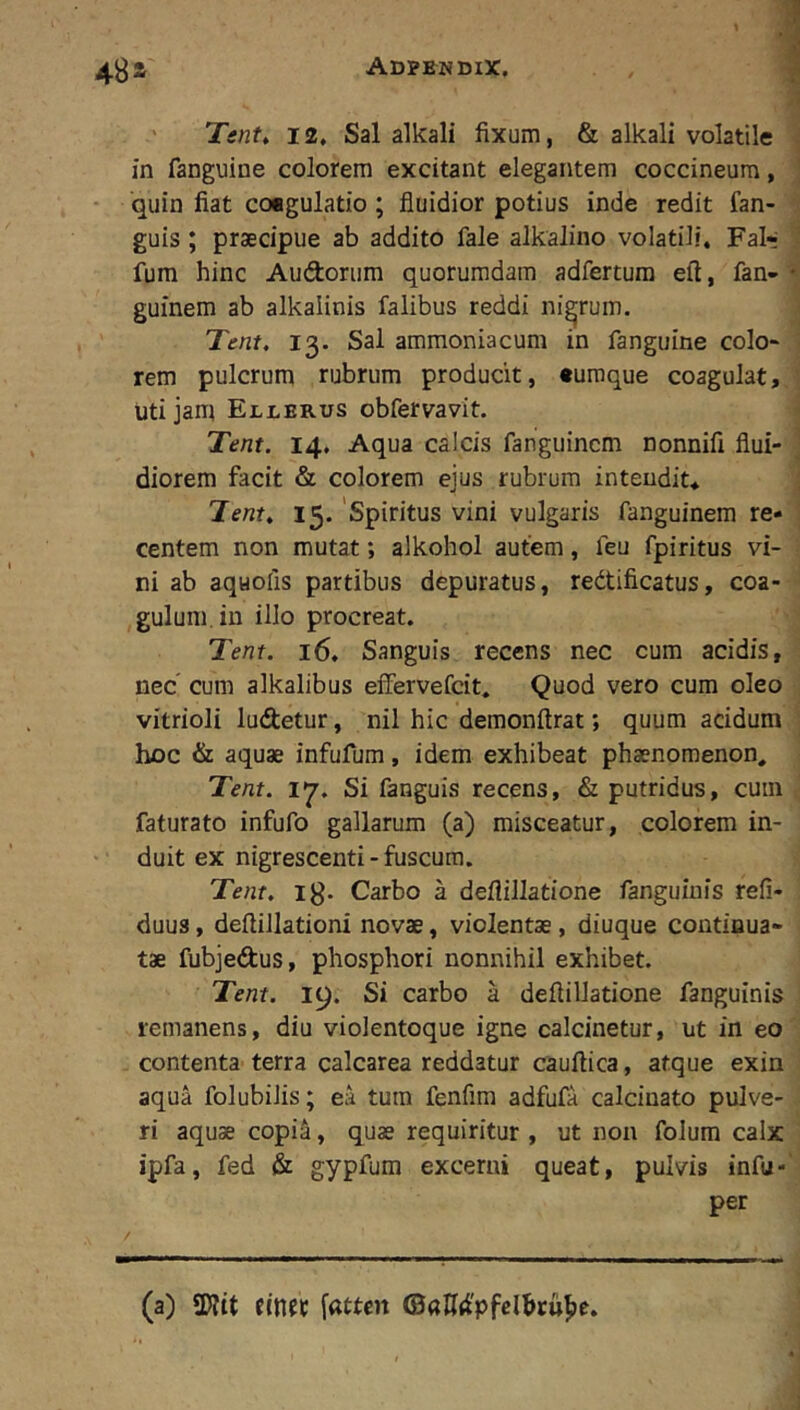 ' Tent^ 12, Sal alkali fixum, & alkali volatile in fanguine colorem excitant elegantem coccineum, - quin fiat coagulatio ; fluidior potius inde redit fan- guis; praecipue ab addito fale alkalino volatili. Fal*; fum hinc Audorum quorumdam adfertura eft, fan- guinem ab alkalinis falibus reddi nigrum. Tmt, 13. Sal ammoniacum in fanguine colo* rem pulcrum rubrum producit, «umque coagulat, uti jam Ellerus obfervavit. Tent. 14. Aqua calcis fanguincm nonnifi flui- diorem facit & colorem ejus rubrum intendit* Tenf. 15. ‘Spiritus vini vulgaris fanguinera re- centem non mutat; alkohol autem, feu fpiritus vi- ni ab aquofis partibus depuratus, redtificatus, coa- gulum, in illo procreat. Tent. 16. Sanguis recens nec cum acidis, nec’ cum alkalibus effervefcit. Quod vero cum oleo vitrioli ludetur, nil hic demonftrat; quum acidum hoc & aquae infufum, idem exhibeat phaenomenon. Tent. 17. Si fanguis recens, & putridus, cum faturato infufo gallarum (a) misceatur, colorem in- duit ex nigrescenti-fuscum. Tent. ig. Carbo a deflillatione fanguiuis refi- duus, deftillationi novae, violentae, diuque continua- tae fubjedus, phosphori nonnihil exhibet. Tent. 19. Si carbo a deflillatione fanguinis remanens, diu violentoque igne calcinetur, ut in eo contenta terra calcarea reddatur cauflica, atque exin aqua folubilis; ea tuin fenfira adfufa calcinato pulve- ri aquae copia, quae requiritur , ut non folum calx ipfa, fed & gypfum excerni queat, pulvis infu- per (a) SWtt [atten