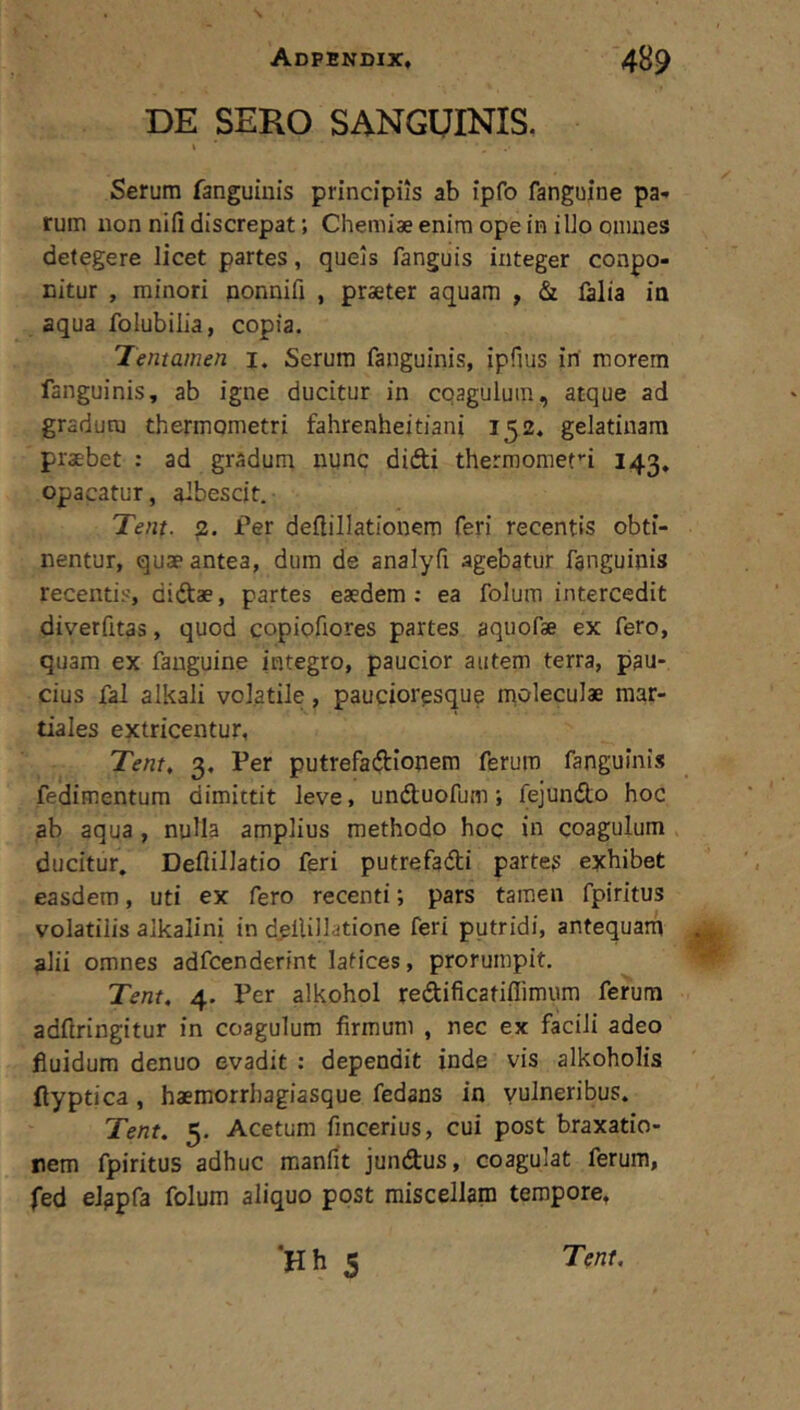 s Adpendix, 489 DE SERO SANGUINIS. i Serum fanguiuis principiis ab ipfo fangujne pa- rum non nifi discrepat; Chemiae enim ope in illo oiiuies detegere licet partes, quels fanguis integer conpo- cltur , minori ponnifi , praeter aquam , & falia in aqua folubilia, copia. Tentamen i. Serum fanguinis, ipfius iri morem fanguinis, ab igne ducitur in cqagulum, atque ad gradum thermometri fahrenheitiani 152. gelatinara praebet : ad gradum nunc difti thermomefi 143, opacatur, albescit. Tent. Ter deilillationem feri recentis obti- nentur, quae antea, dum de analyfi agebatur fanguinis recentis, didae, partes eaedem : ea folum intercedit diverfitas, quod copiofiores partes aquofae ex fero, quam ex fauguine integro, paucior autem terra, pau- cius fal alkali volatile, paucioresque moleculae raar- tiales extricentur, Tent, 3, Per putrefadionem ferum fanguinis fedimentum dimittit leve, undluofum; fejundo hoc ab aqua, nuUa amplius methodo hoc in coagulum ducitur. Deflillatio feri putrefadti partes exhibet easdem, uti ex fero recenti; pars tamen fpiritus volatilis alkalini in d^llillatione feri putridi, antequarn alii omnes adfcenderint latices, prorumpit. Tent, 4. Per alkohol redificatiflimum ferum adftringitur in coagulum firmum , nec ex facili adeo fluidum denuo evadit : dependit inde vis alkoholis flyptica, haemorrhagiasque fedans in vulneribus. Tent. 5. Acetum fmcerius, cui post braxatio- rem fpiritus adhuc raanfit jundus, coagulat ferum, fed eJapfa folum aliquo post miscellam tempore, ‘Hh 5 Tent.