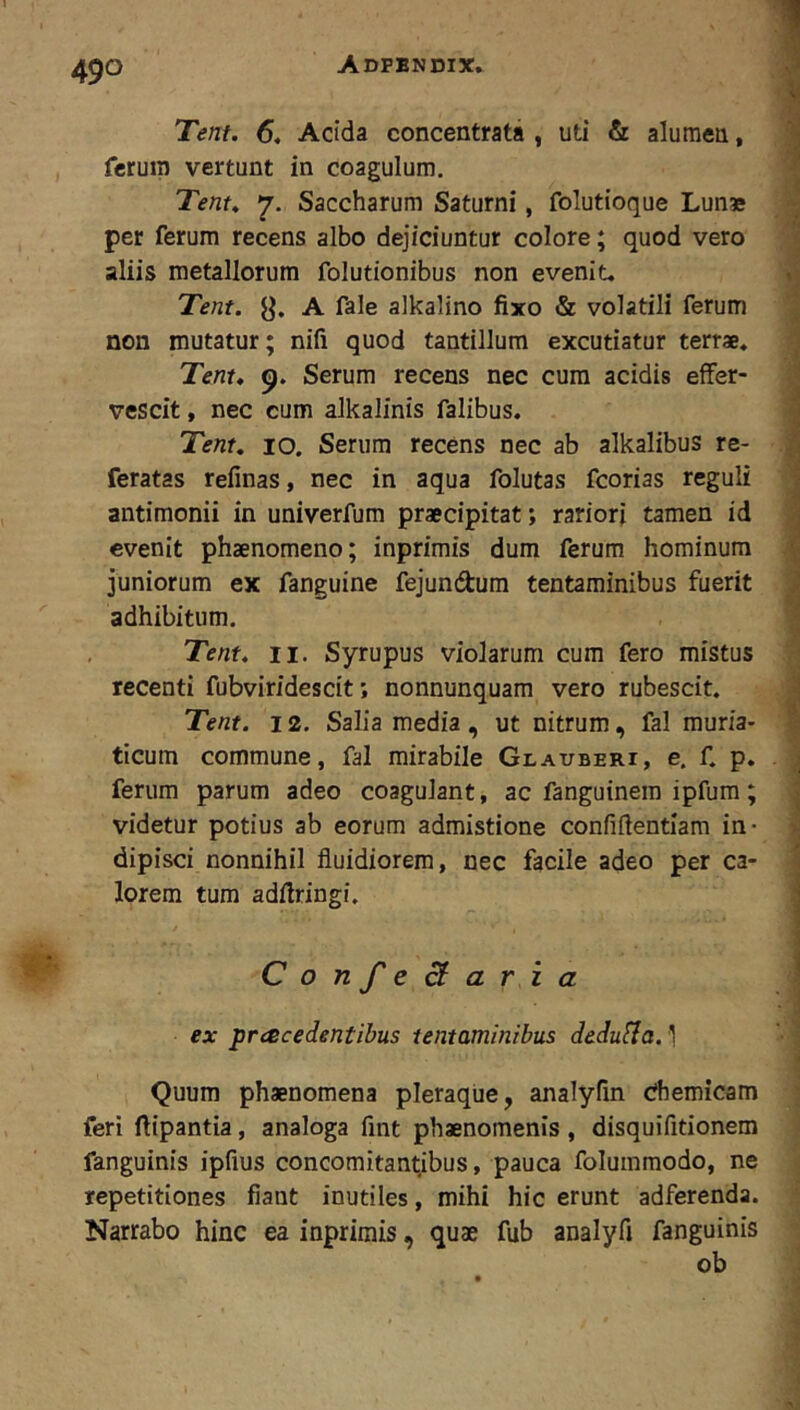 Tent. 6« Acida concentrata , uti & aluraeu, ferum vertunt in coagulum. Tent^ 7. Saccharum Saturni, folutioque Lun* per ferum recens albo dejiciuntur colore; quod vero aliis metallorum folutionibus non evenit. Tent. y. A fale alkalino fixo & volatili ferum non mutatur; nifi quod tantillum excutiatur terrae. Tent, Serum recens nec cum acidis effer- vescit , nec cum alkalinis falibus, Tent, 10. Serum recens nec ab alkalibus re- feratas refinas, nec in aqua folutas fcorias reguli antimonii in univerfum praecipitat; rariori tamen id evenit phaenomeno; inprimis dum ferum hominum juniorum ex fanguine fejundum tentaminibus fuerit adhibitum. Tent, II. Syrupus violarum cum fero mistus recenti fubviridescit; nonnunquam vero rubescit. Tent. 12. Salia media, ut nitrum, fal muria- ticum commune, fal mirabile Glauberi, e. f. p. ferum parum adeo coagulant, ac fanguinem ipfum; videtur potius ab eorum admistione confiflentiam in- dipisci nonnihil fluidiorem, nec facile adeo per ca- lorem tum adflringi. ConfeB ari a ex pracedentibus tentaminibus dedufia.] Quum phaenomena pleraque, analyfin dhemicam feri fiipantia, analoga fint phaenomenis, disquifitionem fanguinis ipfius concomitantibus, pauca foluinraodo, ne repetitiones fiant inutiles, mihi hic erunt adferenda. Narrabo hinc ea inprimis, quae fub analyA fanguinis ob