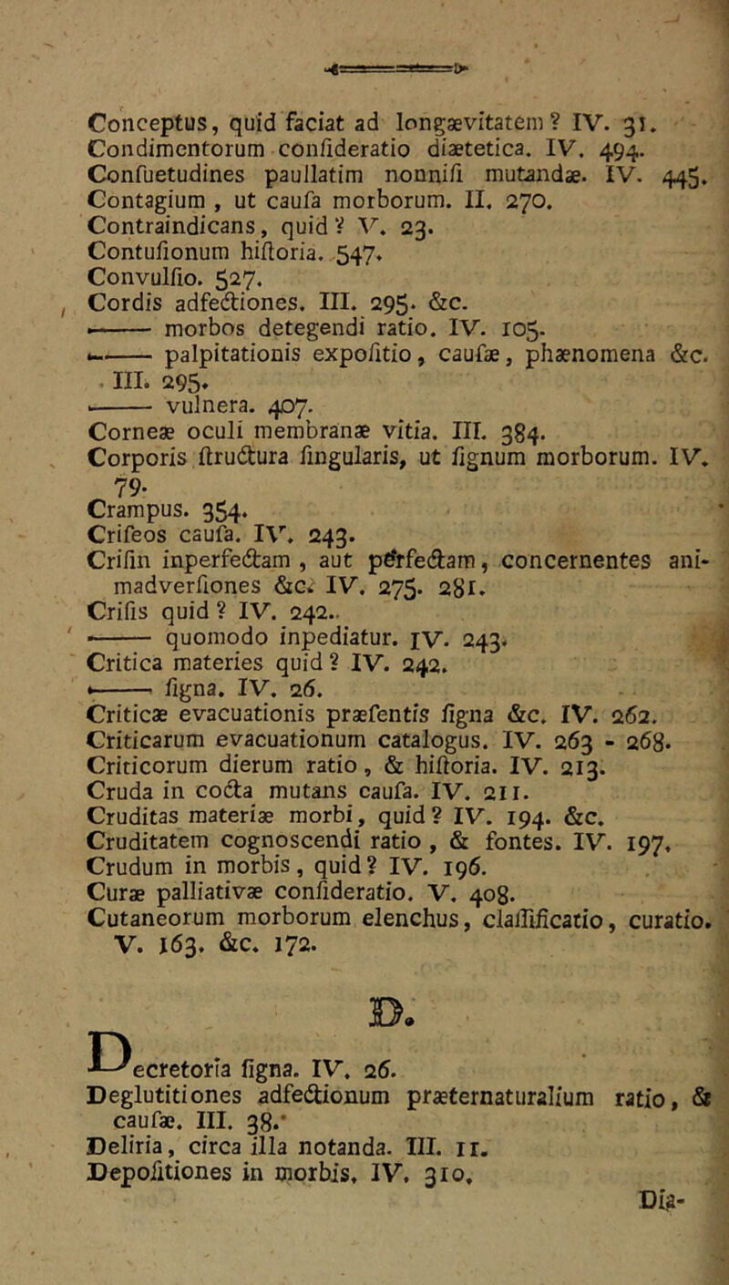 Condimentorum conflderatio diaetetica. IV. 494. Confuetudines paullatim nonni/i mutandae. IV. 445. Contagium , ut caufa morborum. II, 270. Contraindicans, quid ? V. 23. Contufionum hifloria. 547. Convulfio. 527. I Cordis adfedtiones. III. 295* &c. ■ morbos detegendi ratio. IV. 105. palpitationis expofitio, caufae, phaenomena &c. III. 295» vulnera. 407. Corneae oculi membranae vitia. III. 384. Corporis ftrudtura fingularis, ut fignum morborum. IV. 79. Crampus. 354. Crifeos caufa. IV. 243. Crifin inperfedam , aut pdtfedam, concernentes ani- madverfiones &c* IV. 275* 28l» Crifis quid ? IV. 242.. ' quomodo inpediatur. jv. 243- ^ Critica materies quid ? IV. 242. figna. IV. 26. Criticae evacuationis praefentis figna &c. IV. 262. Criticarum evacuationum catalogus. IV. 263 - 268« Criticorum dierum ratio, & hifioria. IV. 213. Cruda in coda mutans caufa. IV. 211. Cruditas materiae morbi, quid? IV. 194. &c. Cruditatem cognoscendi ratio , & fontes. IV. 197, Crudum in morbis, quid? IV. 196. Curae palliativae confideratio. V. 408. Cutaneorum morborum elenchus, claJlificatio, curatio. ' V. 163. &c. 172. I-^ecretoria figna. IV. 25, Deglutitiones adfedionum praeternaturalium ratio, & caufae. III. 38.* Deliria, circa illa notanda. III. ir. Depofitiones in morbis, IV, 310.