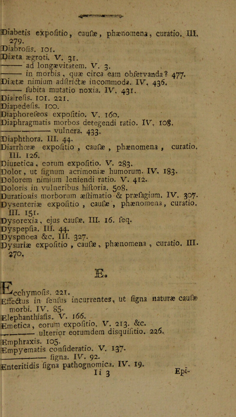 =r=?0- Diabetis expofitio, caufse, phaenomena, curatio, UI, 279. DIabrofis. lor. ipiaeta aegroti, V. 31. ad longaevitatem. V. 3. in morbis, quae circa eam obfervanda? 477. Diaetae nimium adflriiftae incommoda. IV, 436, fubita mutatio noxia. IV. 431. Diairefis. loi. 221. Diapedefis. 100. Diaphorefeos expo/itio. V. i(5o. Diaphragmatis morbos detegendi ratio. IV, lOg. vulnera. 433. Diaphthora. IIL 44. Diarrhoeae expofitio , caufae , phaenomena , curatio, III. 126. Diuretica, eorum expofitio. V. 283. Dolor, ut fignum acrimoniae humorum. IV. l83* Dolorem nimium leniendi ratio. V. 412. Doloris in vulneribus hifloria. 508. Durationis morborum aeflimatio & praefagiura. IV. 307. Dvsenteriae expolitio , caufae , phaenomena, curatio, IIT. 151. . - Dysorexia, ejus caufae, III. 16. feq. Dyspepfia. III. 44. Dyspnoea &c. III. 327. Dysuriae expofitio , caufae, phaenomena , curatio. III. 270. ^Ecchymofis. 221. Effeftus in fenfus incurrentes, ut figna naturae caulae morbi. IV. 85- Elcphanthiafis. V. i65. _ Emetica, eorum expofitio. V. 213. &c. ulterior eorumdera disquifitio. 220, Emphraxis. 105. Empyematis confideratio. V. 137. —.—^ figna. IV. 92. Enteritidis'figna pathognomica. IV. 19. .