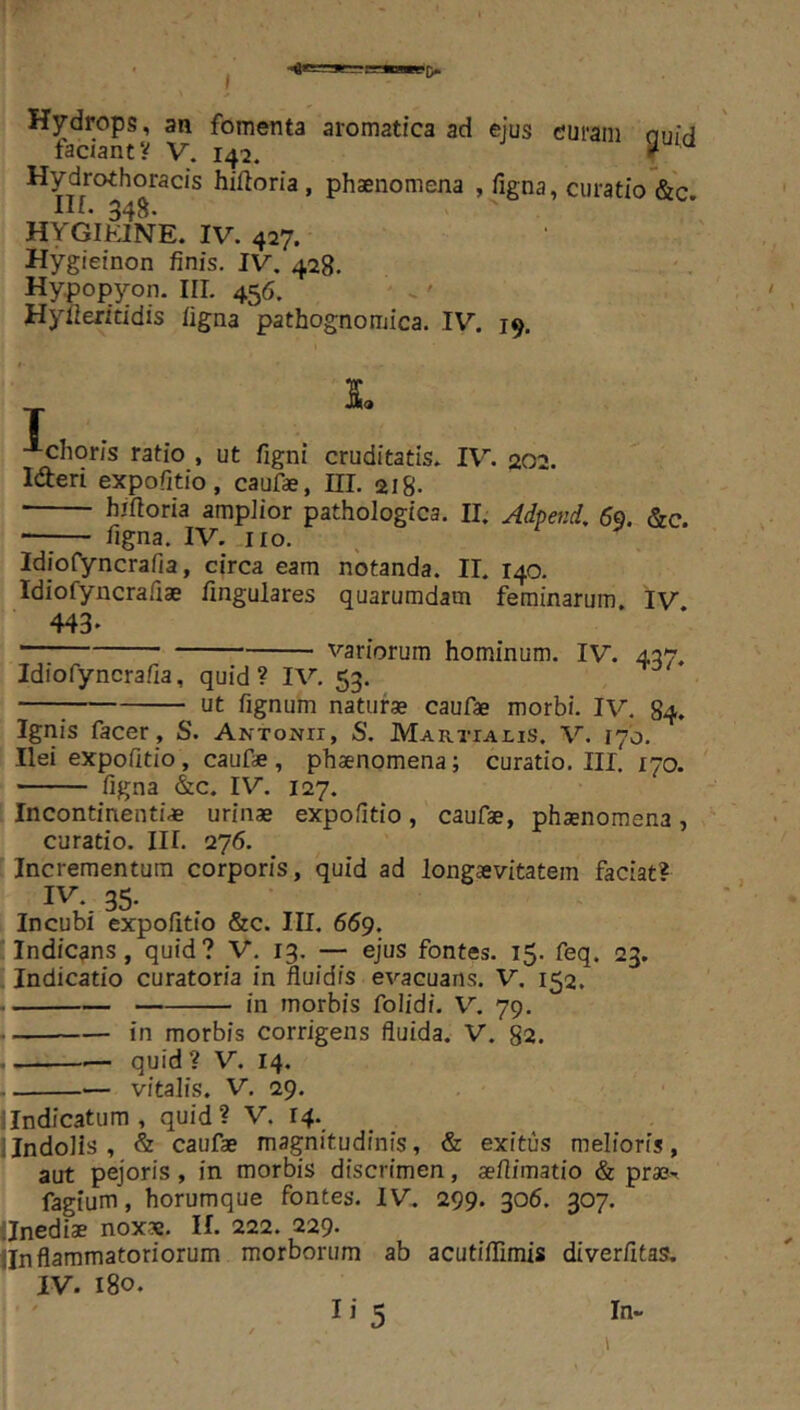 Hydrops, an fomenta aromatica ad ejus curam nuir} factant? V. 142. f ^ Hydrothoracis hiftoria , phsnomena , figna, curatio &c Ilf. 348. HYGIEINE. IV. 427. Hygieinon finis. IV. 428. Hypopyon. III. 456. Hyfieritidis figna pathognomica. IV. 19. L T -■-choris ratio , ut figni cruditatis. IV. 202. Ideri expofitio, caufae, III. 218. ■ hiftoria ampiior pathologica. II. Adpetti/, 69. &c. —;— figna. IV. no. Idiofyncrafia, circa eam notanda. II. 140. Idiofyncrafiae fingulares quarumdam feminarum. IV 443* variorum hominum. IV. 437. Idiofyncrafia, quid? IV. 53. ut fignum natui** caufae morbi. IV. 84. Ignis facer , S. Antonii, S. Martialis. V. 170. Ilei expofitio, caufae, phaenomena; curatio. III. 170. figna &c. IV. 127. Incontinenti* urinae expofitio, caufae, phaenomena, curatio. III. 276. Incrementum corporis, quid ad longaevitatem faciat? IV. 35. Incubi expofitio &c. III, 669, Indicans, quid? V. 13. ejus fontes. 15. feq. 23. Indicatio curatoria in fluidis evacuans. V. 152. in morbis folidi. V. 79. in morbis corrigens fluida. V. 82. — quid? V. 14. — vitalis. V. 29. lindicatum, quid? V. 14. i Indolis , & caufae magnitudinis, & exitus melioris, aut pejoris, in morbis discrimen, aefiimatio & fagium, horumque fontes. IV. 299. 306. 307. llnediae nox*. H. 222. 229* llnflammatoriorum morborum ab acutiflimis diverfitas, IV. 180. I i 5 In-