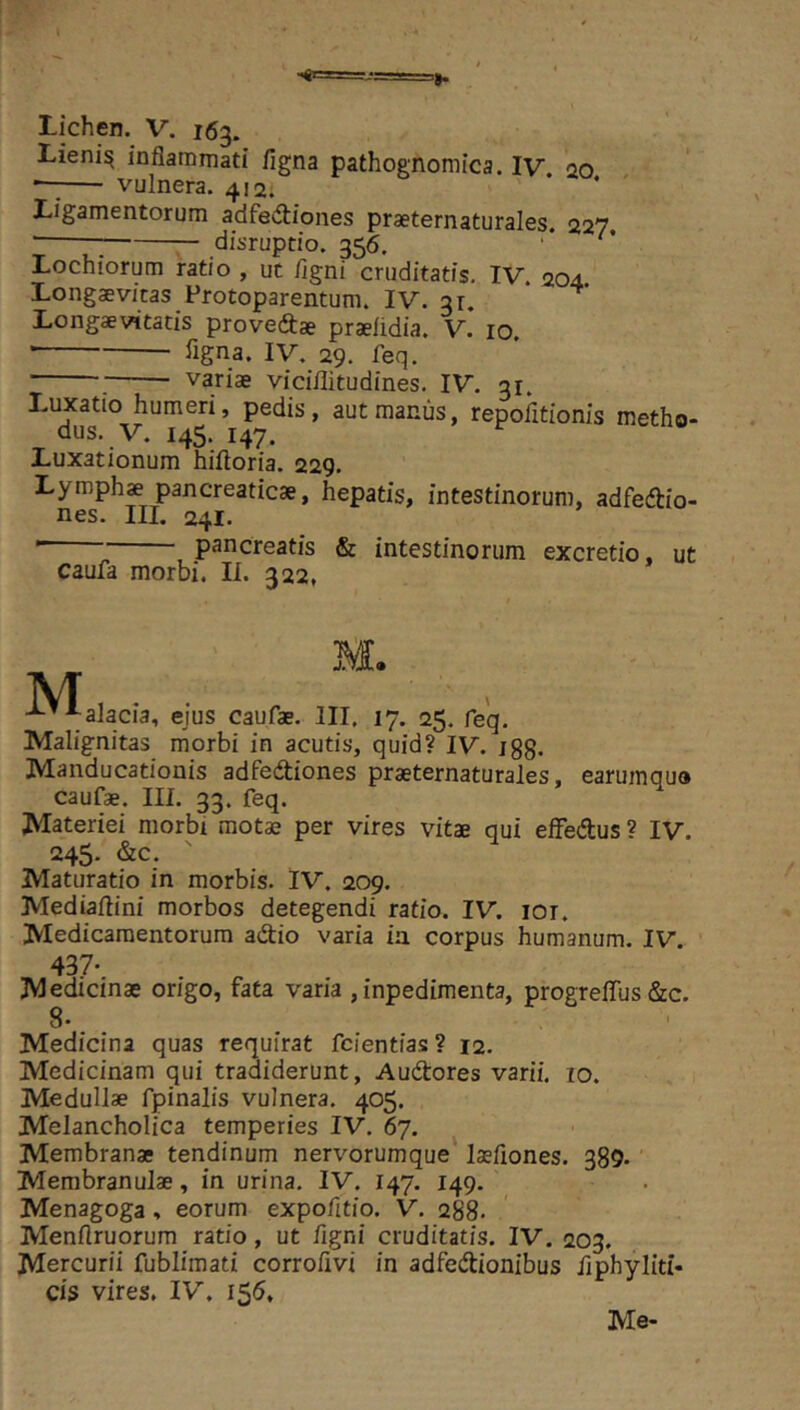 Lieni^ inflammati figna pathognomica. IV ao vulnera. 412. * ‘ Ligamentorum adfedtiones praeternaturales. 227, ; disruptio. 356. '* Lochiorum ratio , uc /igni cruditatis. IV 204 Longaevitas Protoparentum. IV. 31. * Longaevitatis prove&ae praeiidia. V. 10, • %na. IV, 29. feq. . variae viciflitudines. IV. 31. Luxatio humeri, pedis, aut manus, repofltionis metho- dus. V. 145. 147. Luxationum hiftoria. 229. Lymph» pancreaticae, hepatis, intestinorum, adfedtio- nes. III. 241. ' , pancreatis & intestinorum excretio, ut caufa morbi. II. 322, M • . -“^alacia, eius caufae. III. 17. 25. feq. Malignitas morbi in acutis, quid? IV. igg. Manducationis adfediones praeternaturales, earumquo caufae. III. 33. feq. Materiei morbi motae per vires vitae qui effedus ? IV. 245. &c. Maturatio in morbis. IV. 209. Media/lini morbos detegendi ratio. IV. lor. Medicamentorum adtio varia ia corpus humanum. IV. 437- Medicinae origo, fata varia ,inpedimenta, progreffus &:c. 8. Medicina quas requirat fcientias? 12. Medicinam qui tradiderunt, Audores varii. 10. Medullae fpinalis vulnera. 405. Melancholica temperies IV. 67. Membranae tendinum nervorumque laeflones. 389- Membranulae, in urina. IV. 147. 149. Menagoga, eorum expofltio. V. 288- Menflruorum ratio, ut flgni cruditatis. IV. 203. Mercurii fublimati corroflvi in adfedtionibus flphyliti- cis vires. IV. 156, Me-