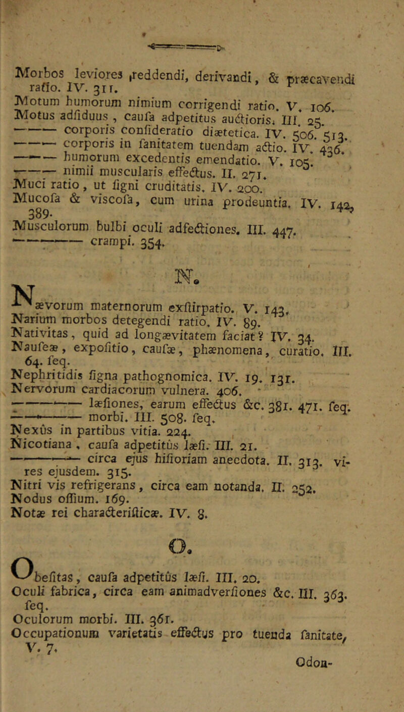 Morbos leviores .reddendi, derivandi, & pr*cavendi rafio. IV. 311. » r Motum humorum nimium corrigendi ratio. V io5 Motus adfiduus , caufa adpetitus ausioris/III* 2^ corporis confideratio diaetetica. IV. ^06 ^12 corporis in fanitatem tuendam aftio. IV, 426. —*“— humorum excedentis emendatio. V. ^ 7- nimii muscularis effedius. II. 271. Muci ratio, ut figni cruditatis. IV. aoo. Mucofa & viscofa, cum urina prodeuntia, IV. 142, 389* Musculorum bulbi oculi adfedtiones. III. 447. -7 crampi. 354. N. N ^ aevorum maternorum exflirpatio. V. 143, Narium morbos detegendi ratio. IV. 89. Nativitas, quid ad longaevitatem faciat? IV. 34. Naufeae, expofitio, caufae, phaenomena, curatio. III. 64. feq. Nephritidis ligna pathognomica. IV. 19.'131. Nervorum cardiacorum vulnera. 405. ' laefiones, earum elFedlus &c. 381. 471. feq; — morbi. III. 508. feq. Nexus in partibus vitia. 224. , ’’ Nicotiana , caufa adpetitus laefirlll. 21. — '■ circa ejus hifioriam anecdota. II. 313. vi- res ejusdem. 315. Nitri vis refrigerans, circa eam notanda. II. 252. Nodus oflium. 169. Notae rei charaderifticae. IV. 8. ^^befitas, caufa adpetitus laefi. III. 20. Oculi fabrica, circa eam animadveriiones &c. III, 353. feq. Oculorum morbi. III. 361. Occupationum varietatis effedus pro tuenda fanicate, V. 7. Odoa-