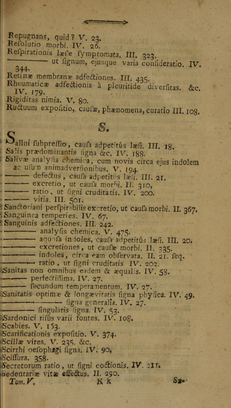 Refolutio morbi. IV. 26. Refpirationis laeje fymp tornata. III. 323. ' I lignum, ejusque varia conlideratio. IV. 344» Retinae membranae adfeftiones. III. 43C;, Rhymatics adfeftionis a pleuritide diverfitas. &c. Rigiditas nimia. V. 80. Ruduum exporitio, caufae, phaenomena, curatio III. log. S . * ^alini fubprellio, caufa adpet'’tus laefi. III, ig. L Salis praedominantis ligna 6zc. IV. igS- f Salivae ana^ylis cheraica, cum novis circa ejus indolem ac uium animadverfionibus. V. 194. ; defedus , caufa adpetitns laeli, III. 21, S excretio, ut caufa morM. II. 310, ^— ratio, ut figni cruditatis. IV.'200. vitia. III. 501. ‘i Sandoriani perfpirabilis excretio, ut caufa morbi. II. 367. SSanguinea temperies. IV. 67. • ^Sanguinis adfediones. III. 242. analylis chemica. V. 475. aquifa indoles, caufa adpetitus laefi. III. 20. excretiones, ut caufae morbi. II. 335, indoles, circa eam obfervata. II. 21. feq. —*— ratio , ut figni cruditatis IV. 262. iiSanitas non omnibus eadem & aequalis. IV, 58. • perfedillima. IV. 27. ■ -— fecundum temperamentum. IV. 27. liSanitatis optimae & longaevitatis figna phy.dca. IV. 49. figna generalia. IV. 27. fingularis ligna. IV. 53. tSardonici rifus varii fontes. IV. io8* iScabies. V. 153. Scarificationis expolitio. V. 374. iScillae vires. V. 23“^. &c. Scirrhi oefophagi figna. IV. 90, ScilTura. 358, tfecretorum ratio, ut figni codionis, IV. 21 r* Sedentariae vitae efiedus, II. 290, Tom.K K Jk S».- /
