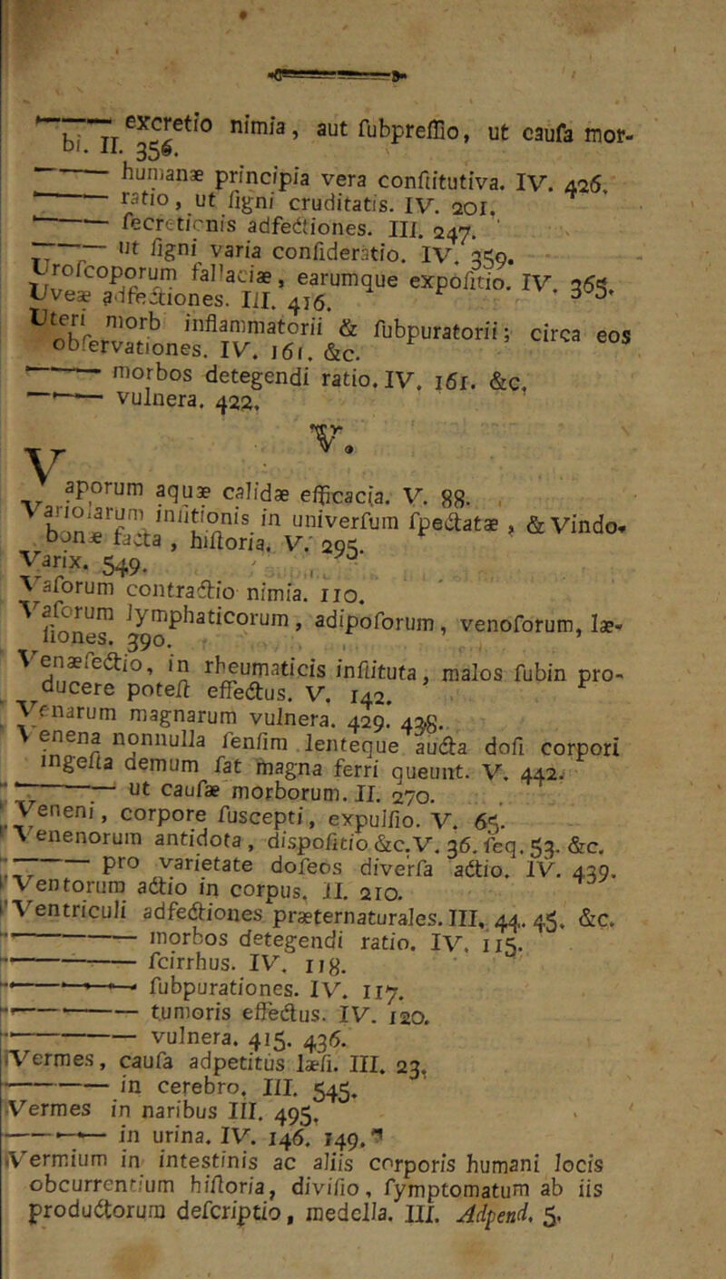 -s—r». «C» ^bi Tr fubprefflo, ut caufa mor- principia vera conftitutiva. IV. 0.16. • ratio, ut /igni cruditatis. IV. aoi. ■ fecreticnis adfedtiones. IU. 247. ' ,, “““ confideratio. IV. a<o, tjrofcoporum fallaciae, earumque expofitio, IV. a6'5. Uve* adfectiones. lil. 416. ^ ^ inflammatorii & fubpuratorii; circa eos obfervationes. IV. 161. &c. morbos detegendi ratio. IV. i6r. &c. — vulnera. 422. m / aporum aqus calidae e/Jicacia. V. gg. , univerfum fpedat* , &Vindo, Don* tacta , hifloria. V.' 2Q'^ Varix. 549. - ^ \^aforum contraftio nimia, iio. ^ lione^ ^mphaticorum, adipoforum, venoforum, lae* \ enaeieitio, in rf^umaticis infiituta, malos fubin pro-* ducere poteli efledtus. V. 142. ^ . ^^fnarum magnarum vulnera. 429. 4^8. enena nonnulla fenflra lenteque audta dofl corpori ingefla demum fat rflagna ferri queunt. V. 442. nt caufae morborum. II. 270. ^Veneni, corpore fuscepti, expulfio. V. 6^^'. »\enenorura antidota, dispofltio &c,V. 36. ftq. 5:}. &c. varietate dofeos diverfa adtio. IV. 439. ^ Ventorum adtio in corpus, 11. 210. l Ventriculi adfediones praeternaturales. III, 44.. 45. &c, — morbos detegendi ratio. Iv. 115. fcirrhus. IV. iig. < fubpurationes. IV. 117. tumoris effedus. IV. 120. vulnera. 415. 435. •Vermes, caufa adpetitus laefl. III. 23. in cerebro, III. 545. Vermes in naribus III. 495. -7— in urina. IV. 146. 149, iVermium im intestinis ac aliis corporis humani locis obcurrentjum hifloria, divifio, fymptomatum ab iis