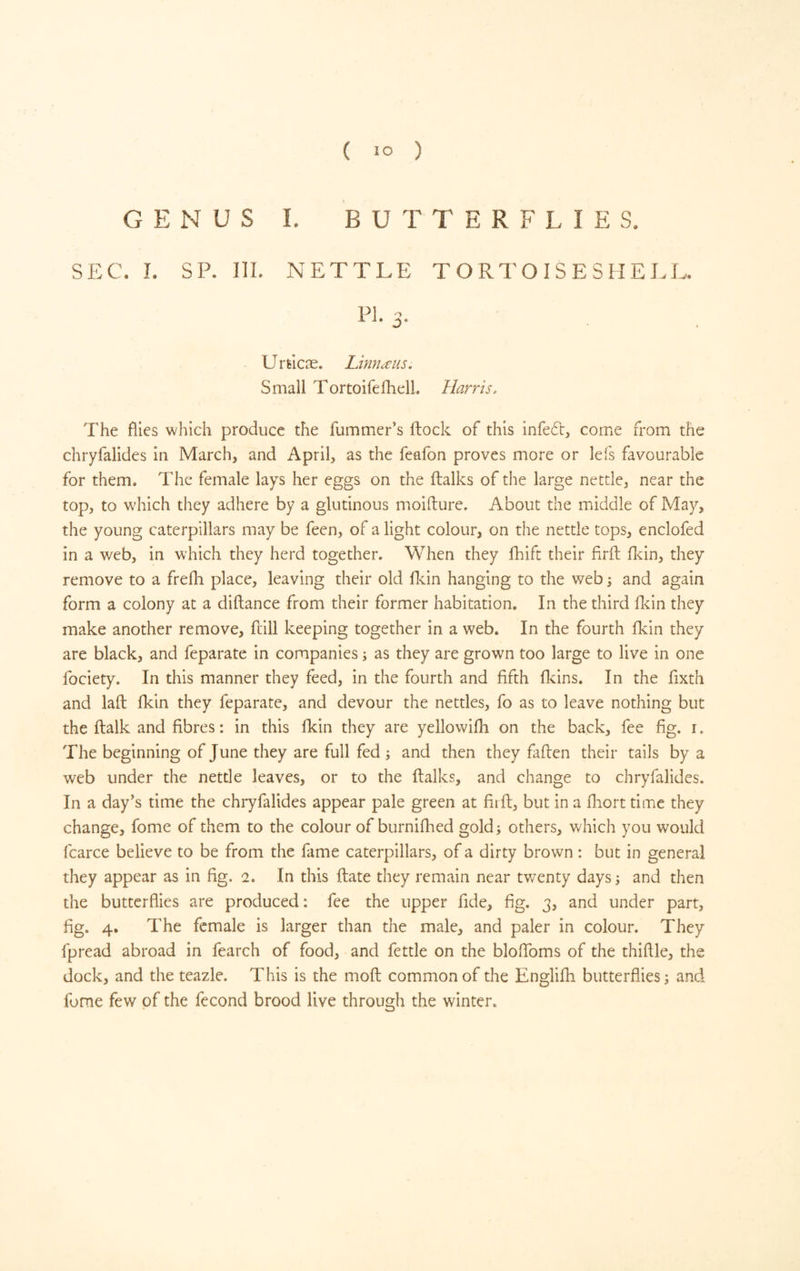 GENUS 1. BUTTERFLIES. SEC. I. SP. III. NETTLE TORTOISESHELL. FI- 3- Urtlcæ. Limæiis. Small TortoifelhelL Harris. The flics which produce the fummer’s fhock of this infedt, come from the chryfalides in March, and April, as the feafon proves more or lefs favourable for them. The female lays her eggs on the flalks of the large nettle, near the top, to which they adhere by a glutinous moillure. About the middle of May, the young caterpillars may be feen, of a light colour, on the nettle tops, enclofed in a web, in which they herd together. When they fhift their firil flcin, they remove to a frefh place, leaving their old flcin hanging to the web i and again form a colony at a diflance from their former habitation. In the third Hein they make another remove, fcill keeping together in a web. In the fourth flein they are black, and feparate in companies ; as they are grown too large to live in one fociety. In this manner they feed, in the fourth and fifth fl^ins. In the fixth and lafi: fkin they feparate, and devour the nettles, fo as to leave nothing but the flalk and fibres : in this fkin they are yellowifh on the back, fee fig. r. The beginning of June they are full fed ; and then they fallen their tails by a web under the nettle leaves, or to the flalks, and change to chryfalides. In a day’s time the chryfalides appear pale green at firfi:, but in a fhort time they change, fome of them to the colour of burniflied gold; others, which you would fcarce believe to be from the fame caterpillars, of a dirty brown : but in general they appear as in fig. 2. In this ftate they remain near twenty days ; and then the butterflies are produced: fee the upper fide, fig. 3, and under part, fig. 4. The female is larger than the male, and paler in colour. They fpread abroad in fearch of food, and fettle on the blofibms of the thifile, the dock, and the teazle. This is the mod common of the Englifh butterflies; and fome few of the fécond brood live through the winter.