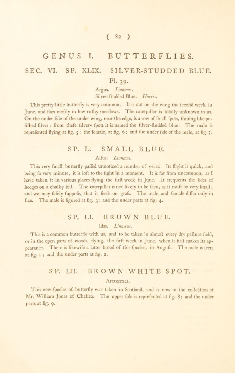 GENUS I. BUTTERFLIES. SEC. VI. SP. XLIX. SILVER-STUDDED BLUE. PI. 39. Argus. Linnæus, Silver-ftudded Blue. Harris, This pretty little butterfly is very common. It is out on the wing the fécond week in June, and flies moftly in low rufliy meadows. The caterpillar is totally unknown to us. On the under fide of the under wing, near the edge, is a row of fmall fpots, Ihining like po- li ftied filver : from thefe filvery fpots it is named the filver-ftudded blue. The male is reprefented flying at fig. 5 : the female, at fig. 6 ; and the under fide of the male, at fig. 7. SR R SMALL BLUE* Alfus. Linnæus, This very fmall butterfly pafled unnoticed a number of years. Its flight is quick, and being fo very minute, it is loft to the fight in a moment. It is far from uncommon, as I have taken it in various places flying the firft week in June. It frequents the fides of hedges on a chalky foil. The caterpillar is not likely to be feen, as it muft be very fmall ; and we may fafely fuppofe, that it feeds on grafs. The male and female differ only in fize. The male is figured at fig. 3: and the under parts at fig. 4. SR LL BROWN BLUE* Idas, Linnæus. This is a common butterfly with us, and to be taken in almoft every dry pafture field, or in the open parts of woods, flying, the firft week in June, when it firft makes its ap- pearance. There is likewife a latter brood of this fpecies, in Auguft. The male is feen at fig. I ; and the under parts at fig. 2. SR LIL BROWN WHITE SPOT* Artaxerxes. This new fpecies of butterfly was taken in Scotland, and is now in the colledlion of Mr. William Jones of Chelfea, The upper fide is reprefented at fig. 8; and the under parts at fig. 9.