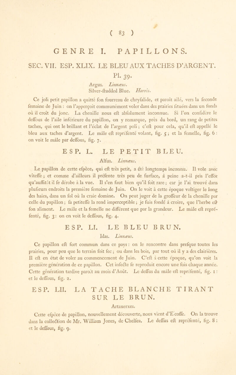 GENRE I. PAPILLONS. SEC. Vir. ESP. XLIX. LE BLEU AUX TACHES D’ARGENT. A PL 39. Argus. Lïnnæus, Siiver-ftudded Blue. Harris, Ce joli petit papillon a quitté fon fourreau de chryfalide, et paroît ailé, vers la fécondé femaine de Juin : on Fapperçoit communément voler dans des prairies fituées dans un fonds où il croît du jonc. La chenille nous eft abfoiument inconnue. Si l’on confidère le defîbus de l’aile inférieure du papillouj on y remarque^ près du bord, un rang de petites taches, qui ont le brillant et l’éclat de l’argent poli ; c’eft pour cela, qu’il eft appellé le bleu aux taches d’argent. Le mâle eft repréfentê volant, fig. 5 ; et la femelle, fig. 6 : Oil voit le mâle par deflbus, fig, 7. ESP. L. LE PETIT BLEU. Alfus, Lïnnœus, Le papillon de cette efpèce, qui eft très petit, a été longtemps inconnu. Il vole avec vîtefle ; et comme d’ailleurs il préfente très peu de furface, à peine a-t-il pris l’efibi qu’aufîitôt il fe dérobe à la vue. Il s’en faut bien qu’il foit rare ; car je l’ai trouvé dans plufieurs endroits la première femaine de Juin. On le voit à cette époque voltiger le long des haies, dans un fol où la craie domine. On peut juger de la grofteur de la chenille par celle du papillon ; fa petitefle la rend imperceptible ; je fuis fondé â croire, que l’herbe eft fon aliment. Le mâle et la femelle ne différent que par la grandeur. Le mâle eft repré- fenté, fig. 3 : on en voit le deffous, fig. 4. ' E S P. LL L E B L E U B R U K Idas. Linnæus, Ce papillon eft fort commun dans ce pays : on le rencontre dans prefque toutes les prairies, pour peu que le terrain foit fee ; ou dans les bois, par tout où il y a des clairières. II eft en état de voler au commencement de Juin, C’eft à cette époque, qu’on voit la première génération de ce papillon. Cet infeéte fe reproduit encore une fois chaque année. Cette génération tardive paroit au mois d’Août, Le deffus du mâle eft reprefenté, fig. î : et le deffous, fig. 2. ESP. LU. LA TACHE BLANCHE TIRANT SUR LE BRUN. ArtaxerxeSî Cette efpêce de papillon, nouvellement découverte, nous vient d’E œffe. On la trouve dans la colleaion de Mr. William Jones, de Cheifea. Le deffus eft reprefenté, fig. 8 : et le deffous, fig, 9,