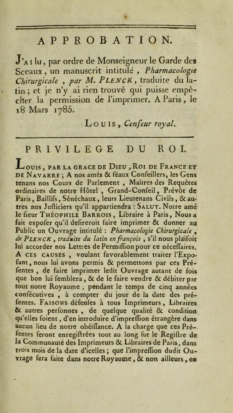 APPROBATION. J’ai lu, par ordre de Monseigneur le Garde des Sceaux, un manuscrit intitulé , Pharmacologie Chirurgicale , par M. PlencK, traduite du la- tin ; et je n’y ai rien trouvé qui puisse empê- cher la permission de l’imprimer. A Paris, le iS Mars 1785. Louis, Cenfeur royal. PRIVILEGE DU ROI. Louis, par la grâce de Dieu , Roi de France et de Navarre ; A nos amés & féaux Confeillers, les Gens tenans nos Cours de Parlement , Maîtres des Requêtes ordinaires de notre Hôtel , Grand-Confeil, Prévôt de Paris, Baillifs, Sénéchaux, leurs Lieutenans Civils, & au- tres nos Jufliciers qu’il appartiendra : Salut. Notre amé le fieur Théophile Barrois , Libraire à Paris, Nous a fait expofer qu’il defireroit faire imprimer & donner au Public un Ouvrage intitulé : Pharmacologie Chirurgicale , de PlencK , traduite du latin en françois , s’il nous plaifoit lui accorder nos Lettres de Permifîion pour ce néceffaires. A ces causes , voulant favorablement traiter l’Expo- fant,nous lui avons permis & permettons par ces Pré- fentes , de faire imprimer ledit Ouvrage autant de fois que bon lui femblera, & de le faire vendre & débiter par tout notre Royaume , pendant le temps de cinq années confécutives , à compter du jour de la date des pré- fentes. Faisons défenfes à tous Imprimeurs, Libraires & autres perfonnes , de quelque qualité & condition qu’elles foient, d’en introduire d’impreflion étrangère dans aucun lieu de notre obéiflance. A la charge que ces Pré- fentes feront enregiftrées tout au long fur le Regiftre de la Communauté des Imprimeurs 8c Libraires de Paris, dans trois mois de la date d’icelles ; que l’impreffion dudit Ou- vrage fera faite dans notre Royaume, 8c non ailleurs, en