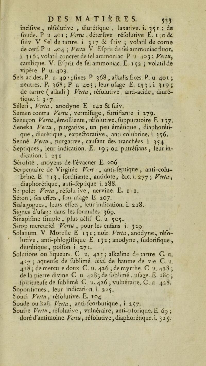 incifive , réfolutive , diurétique , laxative, i. 3 3 t ; de fonde. P u 401 ; Vertu , déterfive réfolutive E. 1 .o&c fuiv V cel détartré, i 31-7 fiiv ; volatil de corne de cerf. P u 404 ; Vertu V Efp it de fel ammoniac fluor, i 316 ; volatil concret de fel ammon ac P u 403; Vertu, cauftique. V. Efprit de fel ammoniac. E 132 ; volatil de vipère P u. 403 Sels acides. P u.4or;fixes P 368 ; a'kalisfixes P. u 401; neutres. P. 368 ; P u 403 ; leur ufage E 153 ; i 319 ; de tartre ( alkali ) Vertu , réfolutive anti-acide, diuré- tique. i 3*7. Séleri , Vertu , anodyne E 142 & fuiv. Semen contra Vertu, vermifuge, forti'iane i 279. Ser.eçon Vertu ,ém.o\\ente, ré'.olutive, fuppuratoire E 137. Seneka Vertu , purgative, un peu émétique , diaphoréti- que , diurétique , expeétorative, anti colubrine. i 336. Senné Vertu, purgative, caufant des tranchées i 334 Septiques, leur indication. E. 19; ou putréfians , leur in- d cation, i 231 Séroftté , moyens de l’évacuer E 206 Serpentaire de Virginie Vert , anti-feptique , anti-colu- brine. E 1 13 , fortifiante, antidote, è^c.i. 2773 Vertu, diaphorétique, a.iti-feptique i. 288. Se-polet Vertu, réfolu ive, nervine E. 1 1. Séton , fes effets , fon ufage E 207. Sia'agogues, leurs effets, leur indication, i. 218. Signes d’ufage dans les formu'es 369. Sinapifme fimple , plus aétit C u 303. Sirop mercuriel Vertu , pour les enfans i. 329. Solanum V Morelle E 131 ; noir Vertu, anodyne, réfo- lutive, anti-phlogiftique E 132 ; anodyne , fudorifique , diurétique , poifon i 272. Solutions ou liqueurs. C u. 423; alka’ine détartré C. u. 417 ; aqueufe de fubiimé ibid. de baume de vie C. u. 428 ; de mercu e doux C u. 426 ; de myrrhe C u. 428; de la pierre divine C u 428; de fubiimé, ufage. £. 180; fpiritueufe de fubiimé G u. 426 , vulnéraire. C. u 428. Soporifiques , leur indicati- n i 223. éouci Vertu, réfolutive. E. 104 Soude ou kali Vertu, anti-feorbutique , i 237. Soufre Vertu , réfolutive , vulnéraire, anti-pforique. E. 6) -, doré d’antimoine. Vertu, réfolutive, diaphorétique. i. 325.