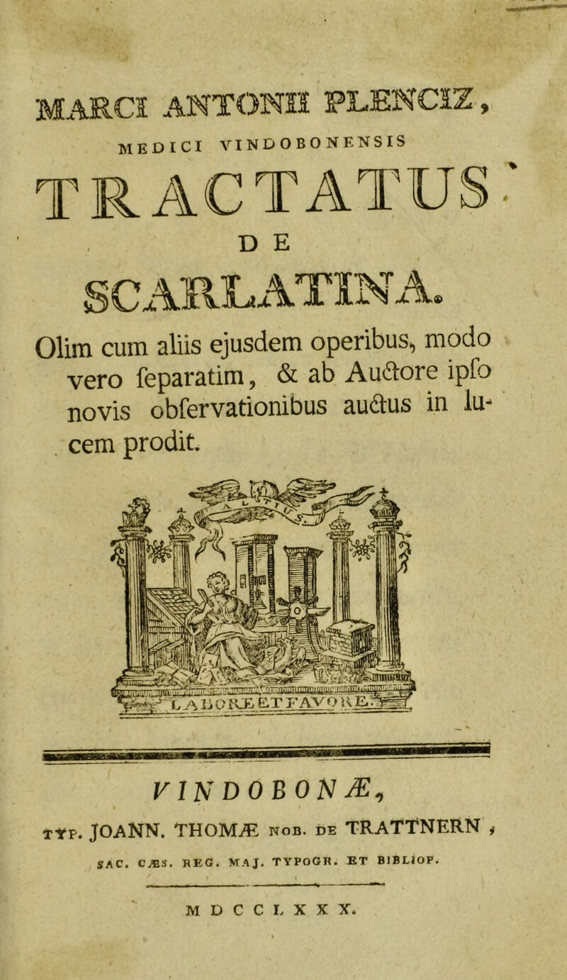 MARCI ANTONII PLENCIZ, MEDICI VINDOBON ENSIS TRACTATUS D E SCARE ATXN A» Olim cum aliis ejusdem operibus, modo vero feparatim, & ab Au&ore ipio novis obfervationibus au&us in lu- cem prodit. vi ndobonse, t*p. JOANN. THOIMUE nob. de trattnern # sAC. CJBS. REG. MAJ. TYPOGR. ET BIBLIOP.