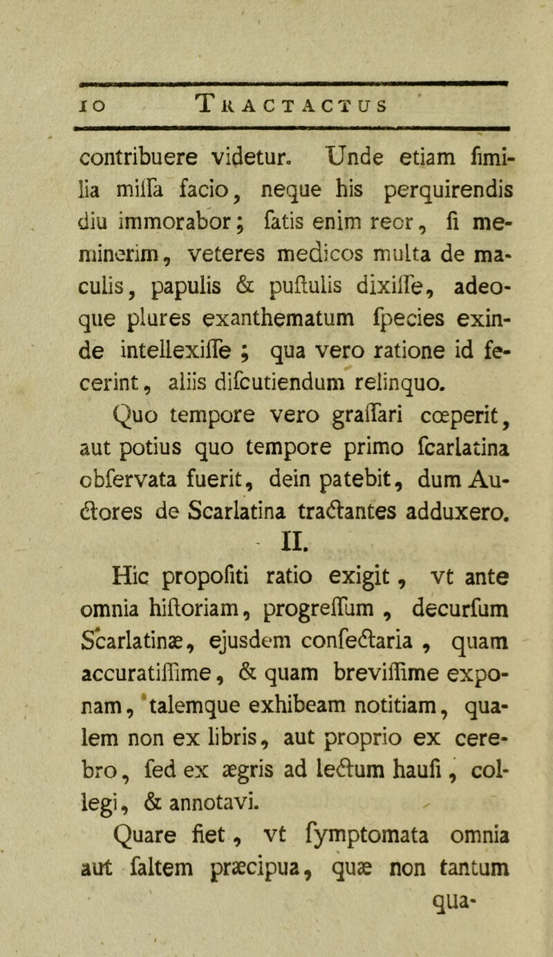 TiUCT ACTUS contribuere videtur. Unde etiam fimi- lia milia facio, neque his perquirendis diu immorabor; fatis enim recr, fi me- minerim, veteres medicos multa de ma- culis, papulis & pullulis dixilfe, adeo- que plures exanthematum fpecies exin- de intellexifle ; qua vero ratione id fe- cerint , aliis difcutiendum relinquo. Quo tempore vero graffari coeperit, aut potius quo tempore primo fcarlatina cbfervata fuerit, dein patebit, dumAu- dores de Scarlatina tradantes adduxero. II. Hic propofiti ratio exigit, vt ante omnia hiftoriam, progreffum , decurfum Scarlatinae, ejusdem confedaria , quam accuratiffime, & quam breviffime expo- nam , talemque exhibeam notitiam, qua- lem non ex libris, aut proprio ex cere- bro , fed ex aegris ad ledum haufi, col- legi , & annotavi. Quare fiet, vt fymptomata omnia aut faltem praecipua, quae non tantum
