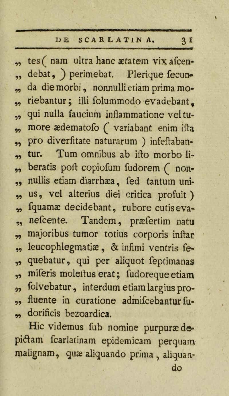 ,, tes( nam ultra hanc aetatem vixafcen- ,, debat, perimebat. Plerique fecun- ,, da die morbi, nonnulli etiam prima mo- ,, riebantur; illi folummodo evadebant, ,, qui nulla faucium inflammatione veltu- ,, more aedematofo Q variabant enim ifla ,, pro diverfitate naturarum ) infeftaban- „ tur. Tum omnibus ab ifto morbo li» „ beratis poit copiofum fudorem ( non- ,, nullis etiam diarrhaea, fed tantum uni- „ us, vel alterius diei critica profuit) „ fquamae decidebant, rubore cutis eva- ,, nefcente. Tandem, praefertim natu „ majoribus tumor totius corporis inftar ,, leucophlegmatiae, & infimi ventris fe- „ quebatur, qui per aliquot feptimanas „ miferis moleftus erat; fudoreque etiam „ folvebatur, interdum etiam largius pro- „ fluente in curatione admifcebanturfu- „ dorificis bezoardica. Hic videmus fub nomine purpurae de- pictam fcarlatinam epidemicam perquam malignam, quae aliquando prima , aliquan- do