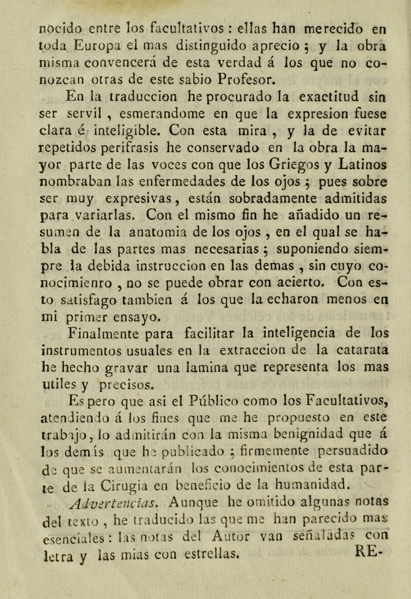 nocido entre los facultativos: ellas han merecido en toda Europa el mas distinguido aprecio 5 y la obra misma convencerá de esta verdad á los que no co- nozcan otras de este sabio Profesor. En la traducción he procurado la exactitud sin ser servil , esmerándome en que la expresión fuese clara é inteligible. Con esta mira , y la de evitar repetidos perifrasis he conservado en la obra la ma- yor parte de las voces con que los Griegos y Latinos nombraban las enfermedades de los ojos ^ pues sobre ser muy expresivas, están sobradamente admitidas para variarlas. Con el mismo fin he añadido un re- sumen de la anatomía de los ojos , en el qual se ha- bla de las partes mas necesarias 5 suponiendo siem- pre la debida instrucción en las demas , sin cuyo co- nocimienro , no se puede obrar con acierto. Con es- to satisfago también á los que la echaron menos en mi primer ensayo. Finalmente para facilitar la inteligencia de los instrumentos usuales en la extracción de la catarata he hecho gravar una lamina que representa los mas Utiles y precisos. Espero que asi el Público como los Facultativos, atendiendo á los fines que me he propuesto en este trabajo, lo admitirán con la misma benignidad que á los demís que he publicado ^ firmemente persuadido de que se aumentarán los coíiocimientos de esta par- te de la Cirugía en beneficio de la humanidad. Advertencias. Aunque he omitido algunas notas del texto , he traducido las que me han parecido mas: esenciales: las notas del Autor van señaladas con letra y las mias con estrellas. RE-