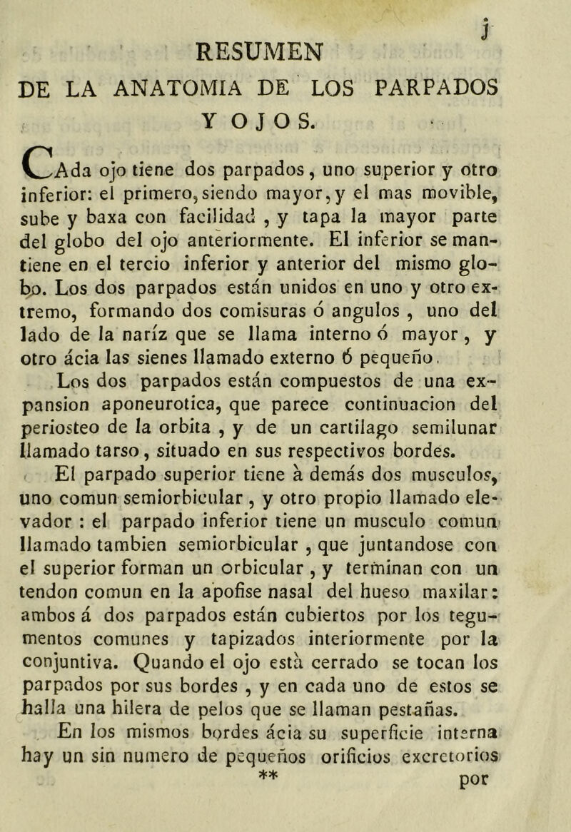 J RESUMEN DE LA ANATOMIA DE LOS PARPADOS Y O J O S. C^Ada ojo tiene dos parpados, uno superior y otro inferior: el primero,siendo mayor,y el mas movible, sube y baxa con facilidad , y tapa la mayor parte del globo del ojo anteriormente. El inferior se man- tiene en el tercio inferior y anterior del mismo glo- bo. Los dos parpados están unidos en uno y otro ex- tremo, formando dos comisuras 6 ángulos , uno del lado de la nariz que se llama interno 6 mayor , y otro ácia las sienes llamado externo Ó pequeño, Los dos parpados están compuestos de una ex- pansión aponeurotica, que parece continuación del periosteo de la órbita , y de un cartílago semilunar llamado tarso, situado en sus respectivos bordes. El parpado superior tiene a demás dos músculos, uno común semiorbicular , y otro propio llamado ele- vador : el parpado inferior tiene un músculo común llamado también semiorbicular , que juntándose con el superior forman un orbicular , y terminan con un tendón común en la apofise nasal del hueso maxilar: ambos á dos parpados están cubiertos por los tegu- mentos comunes y tapizados interiormente por la conjuntiva. Quando el ojo esta cerrado se tocan los parpados por sus bordes , y en cada uno de estos se halla una hilera de pelos que se llaman pestañas. En los mismos bordes ácia su superficie interna hay un sin numero de pequeños orificios excretorios ** por