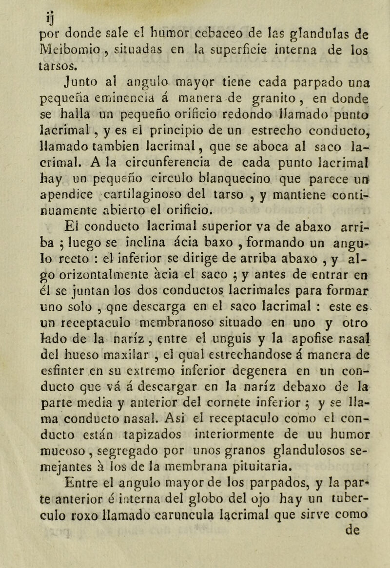 por donde sale el humor ccbaceo de las glándulas de Meibomio , situadas en la superficie interna de los tarsos. Junto al ángulo mayor tiene cada parpado una pequeña eminencia á manera de granito, en donde se halla un pequeño orificio redondo llamado punto lacrimal , y es el principio de un estrecho conducto, llamado también lacrimal, que se aboca al saco la- crimal. A la circunferencia de cada punto lacrimal hay un pequeño circulo blanquecino que parece urt apéndice cartilaginoso del tarso , y mantiene conti- nuamente abierto el orificio. El conducto lacrimal superior va de abaxo arri- ba 5 luego se inclina ácia baxo , formando un ángu- lo recto : el inferior se dirige de arriba abaxo , y al- go orizontalmente acia el saco ^ y antes de entrar en él se juntan los dos conductos lacrimales para formar uno solo , qne descarga en el saco lacrimal : este es un receptáculo membranoso situado en uno y otro kido de la nariz , entre el unguis y la apofise nasal del hueso maxilar , el qual estrechándose á manera de esfínter en su extremo inferior degenera en un con- ducto que vá á descargar en la nariz debaxo de la parte media y anterior del cornete inferior ^ y se lla- ma conducto nasal. Asi el receptáculo como el con- ducto están tapizados interiormente de uu humor mucoso , segregado por unos granos glandulosos se- mejantes á los de la membrana pituitaria. Entre el ángulo mayor de los parpados, y la par- te anterior é interna del globo del ojo hay un tubér- culo roxo llamado carúncula lacrimal que sirve como de